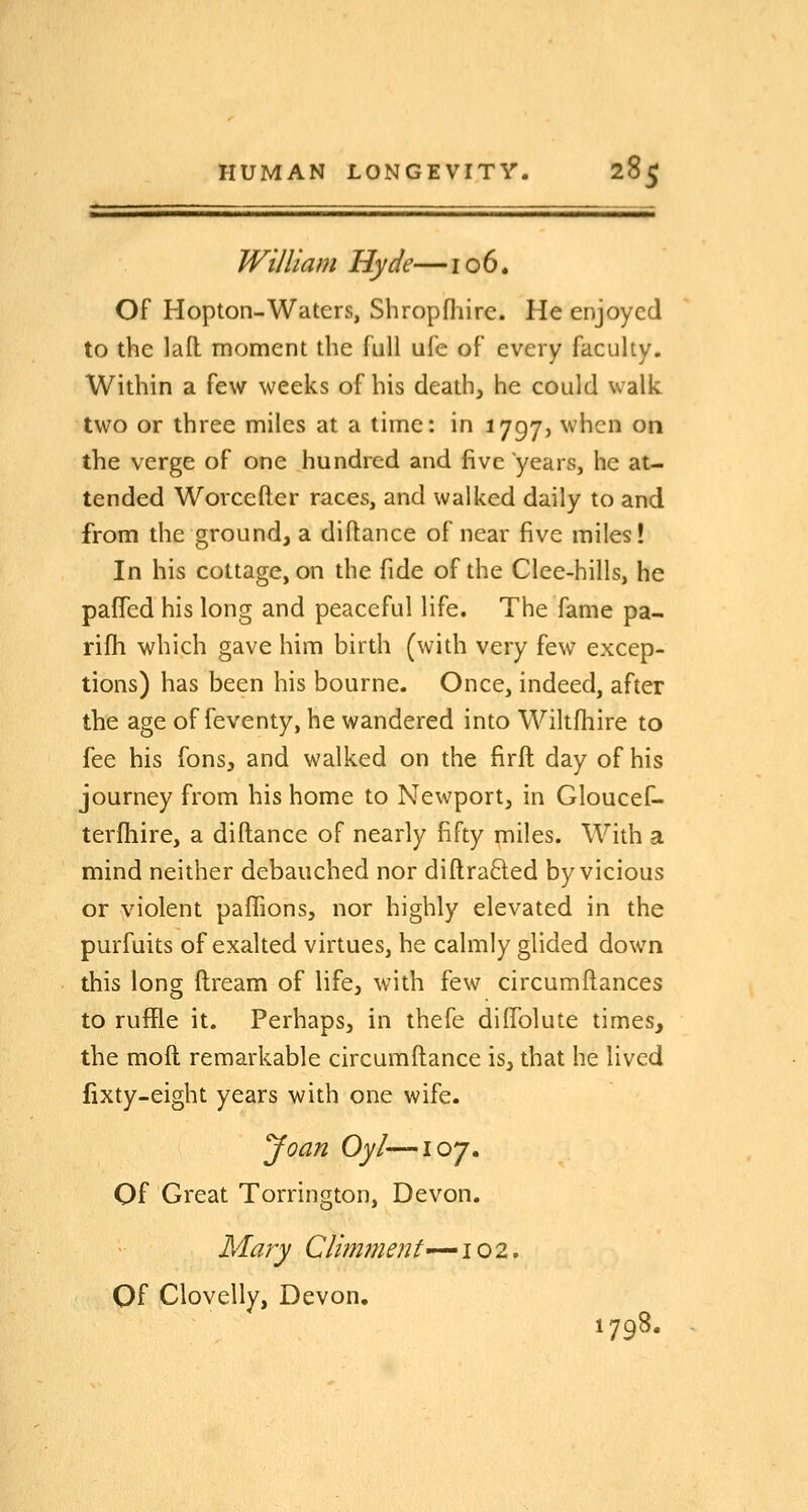 William Hyde—106. Of Hopton-Waters, Shropfhire. He enjoyed to the lall moment the full ufe of every faculty. Within a few weeks of his death, he could walk two or three miles at a time: in 1797, when on the verge of one hundred and five years, he at- tended Worcefter races, and walked daily to and from the ground, a diftance of near five miles! In his cottage, on the fide of the Clee-hills, he paffed his long and peaceful life. The fame pa- rifh which gave him birth (with very few excep- tions) has been his bourne. Once, indeed, after the age of feventy, he wandered into Wiltfhire to fee his fons, and walked on the firft day of his journey from his home to Newport, in Gloucef- terfhire, a diftance of nearly fifty miles. With a mind neither debauched nor diftrafted by vicious or violent paffions, nor highly elevated in the purfuits of exalted virtues, he calmly glided down this long ftream of life, with few circumftances to ruffle it. Perhaps, in thefe difiblute times, the mod remarkable circumftance is, that he lived fixty-eight years with one wife. Joan Oyl—107. Of Great Torrington, Devon. Mary CUmment-^ioz, Of Clovelly, Devon. 1798.