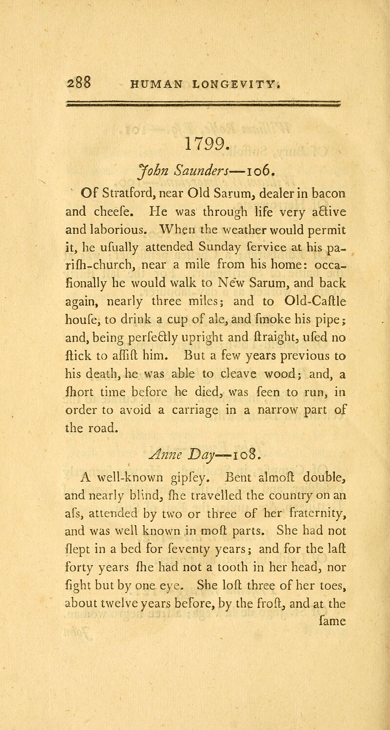 1799. ^ohn Saunders—io6. Of Stratford, near Old Sarum, dealer in bacon and cbeefe. He was through life very aftive and laborious. When the weather would permit it, he ufually attended Sunday fervice at his pa- ri fli-church, near a mile from his home: occa- jfionally he would walk to New Sarum, and back again, nearly three miles; and to Old-Caftle houfe, to drink a cup of ale, and fmoke his pipe; and, being perfedly upright and ftraight^ ufed no ftick to affift him. But a few years previous to his death, he was able to cleave wood; and, a fliort time before he died, was feen to run, in order to avoid a carriage in a narrow part of the road. Anne D^—rio8. A well-known gipfey. Bent almoft double, and nearly blind, fhe travelled the country on an afs, attended by two or three of her fraternity, and was well known in moft parts. She had not llept in a bed for feventy years; and for the laft forty years fhe had not a tooth in her head, nor fight but by one eye. She loft three of her toes, about twelve years before, by the froft, and at the fame