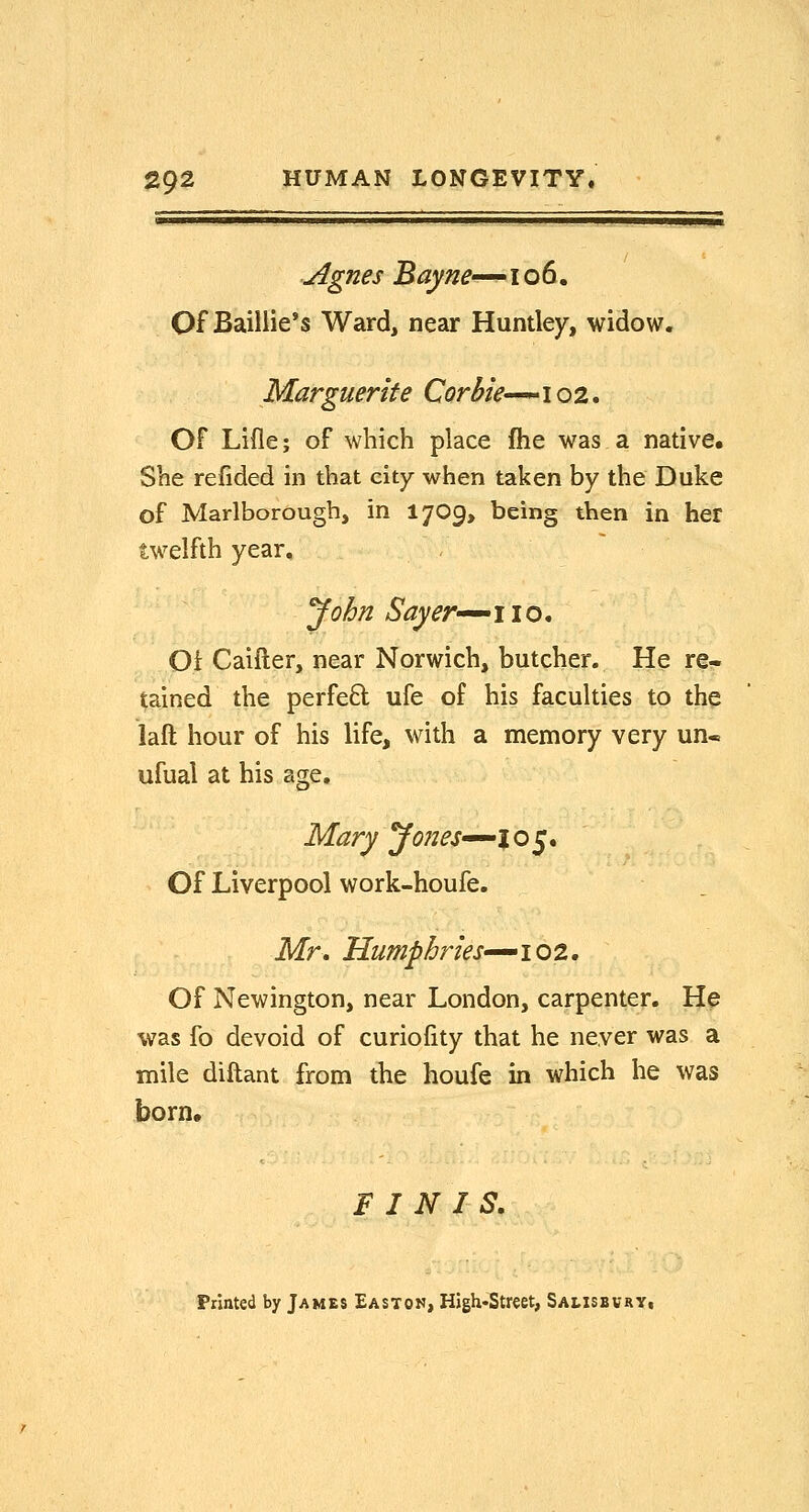 Agnes Bayne^-' i o 6. Of Baiilie's Ward, near Huntley, widow. Marguerite Corbie—-^ 102. Of Lifle; of which place fhe was a native. She refided in that city when taken by the Duke of Marlborough, in 17O9, being then in her twelfth year, yohn Sayer-'^iio, Of Caifter, near Norwich, butcher. He re- tained the perfed ufe of his faculties to the laft hour of his life, with a memory very un« ufual at his age, Mary yones^^io^* Of Liverpool work-houfe. Mr. HumphrieS'-^iQi, Of Newington, near London, carpenter. He was fo devoid of curiofity that he never was a mile diftant from the houfe in which he was born, FINIS, Printed by James Easton, High-Street, Sausbvry,