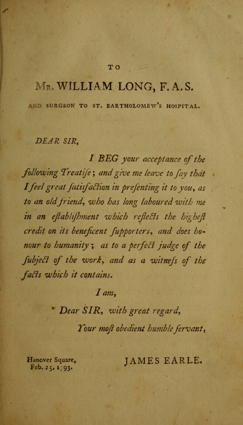 /• TO Mr. WILLIAM LONG, F. A. S. AND SURGEON TO ST. BARTHOLOMEW'S HOSPITAL. DEAR SIR, I BEG your acceptance of the following Treatije; and give me leave to fay that I feel great fatisfaction in prefenting it to you, as to an old jrlend, who has long laboured with me in an ejlablijhment which reflects the highejl credit on its beneficent fupporters, and does ho- nour to humanity ; as to a perfect judge of the fubject of the work, and as a witnefs of the facts which it contains. I am, * Dear SIR, with great regard, Tour mofl obedient humble fervant, Hanover Square, JAMES EARLE, Feb.25,1/93,