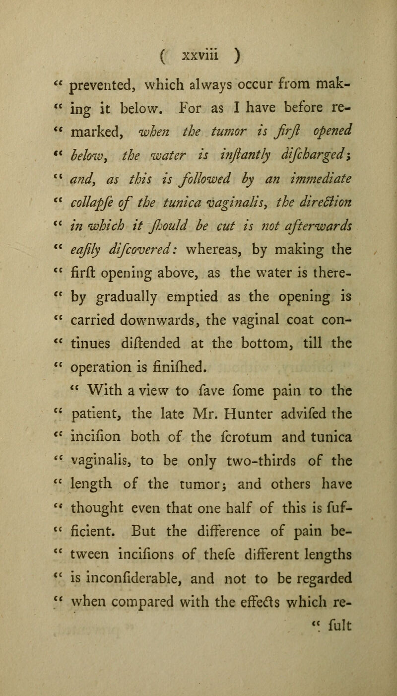 prevented, which always occur from mak- ing it below. For as I have before re- marked, when the tumor is jirji opened below, the water is injiantly difcharged; andy as this is followed by an immediate collapfe of the tunica vaginalis, the direction in which it fJjould be cut is not afterwards eafly difcovered: whereas, by making the firfl: opening above, as the water is there- by gradually emptied as the opening is carried downwards, the vaginal coat con- tinues diftended at the bottom, till the operation is finifhed.  With a view to fave fome pain to the patient, the late Mr. Hunter advifed the incifion both of the fcrotum and tunica vaginalis, to be only two-thirds of the length of the tumor; and others have thought even that one half of this is fuf- ficient. But the difference of pain be- tween incifions of thefe different lengths is inconfiderable, and not to be regarded when compared with the effetts which re-  fult