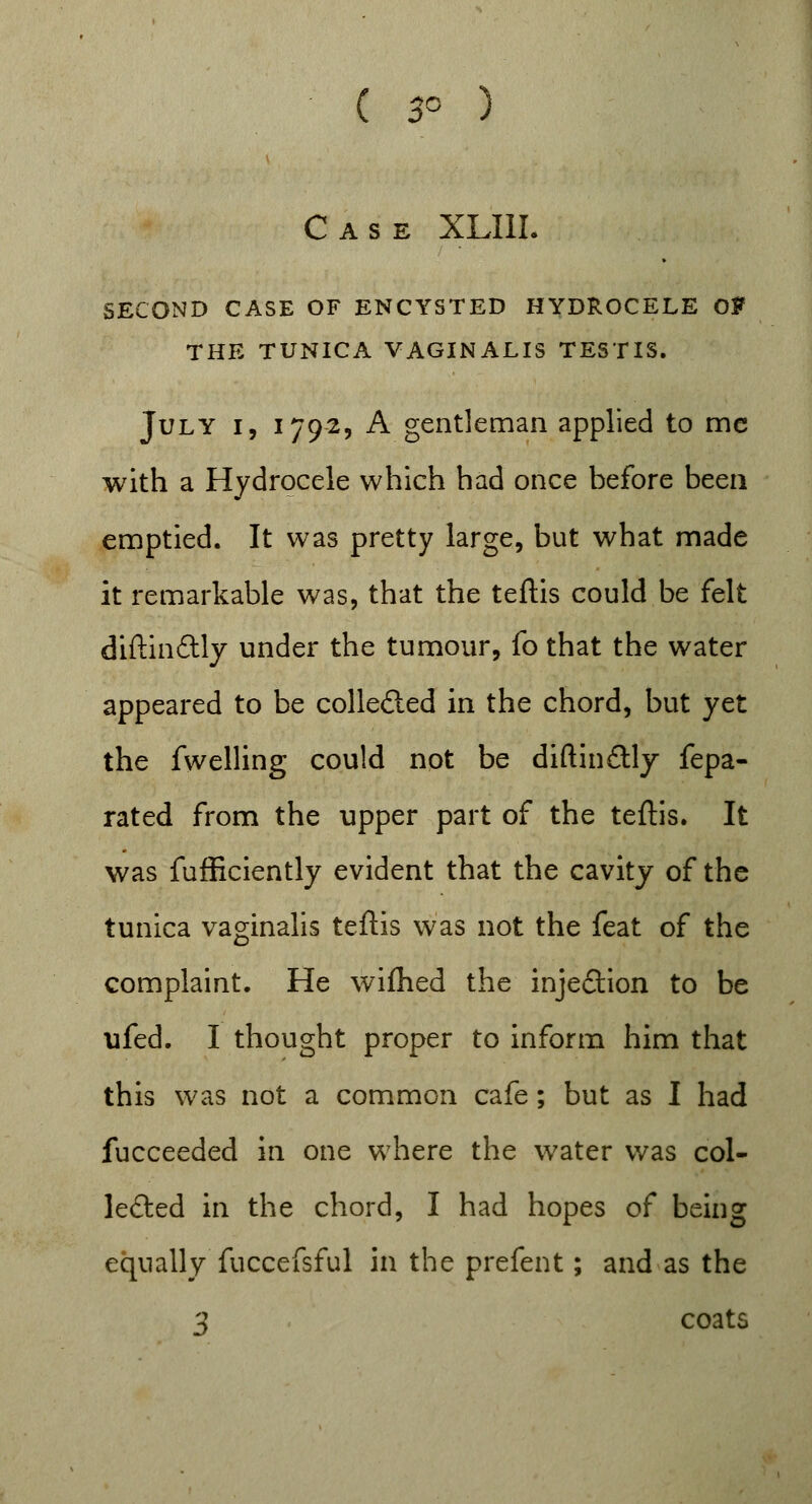 ( 3° ) Case XLIII. SECOND CASE OF ENCYSTED HYDROCELE Of THE TUNICA VAGINALIS TESTIS. July i, 1792, A gentleman applied to mc with a Hydrocele which had once before been emptied. It was pretty large, but what made it remarkable was, that the teftis could be felt diftindtly under the tumour, fo that the water appeared to be collefted in the chord, but yet the fwelling could not be diftin£tly fepa- rated from the upper part of the teftis. It was fufficiently evident that the cavity of the tunica vaginalis teftis was not the feat of the complaint. He wifhed the injection to be ufed. I thought proper to inform him that this was not a common cafe; but as I had fucceeded in one where the water was col- lected in the chord, I had hopes of being equally fuccefsful in the prefent; and as the