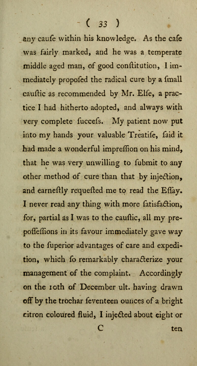 any caufe within his knowledge. As the cafe was fairly marked, and he was a temperate middle aged man, of good confutation, I im- mediately propofed the radical cure by a fmall cauftic as recommended by Mr. Elfe, a prac- tice I had hitherto adopted, and always with very complete fuccefs. My patient now put into my hands your valuable Treatife, faid it had made a wonderful impreffion on his mind, that he was very unwilling to fubmit to any other method of cure than that by injection, and earneftly requefted me to read the Eflay. I never read any thing with more fatisfaftion, for, partial as I was to the cauftic, all my pre- pofleffions in its favour immediately gave way to the fuperior advantages of care and expedi- tion, which fo remarkably characterize your management of the complaint. Accordingly on the ioth of December ult. having drawn off by the trochar feventeen ounces of a bright citron coloured fluid, I inje&ed about eight or C ten