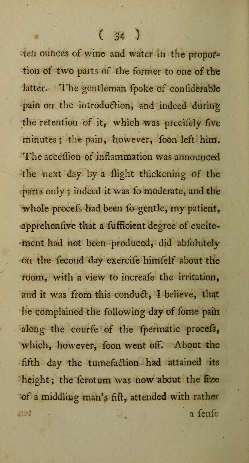 icti ounces of witie and water in the propof* tion of two parts of the former to one of the latter* The gentleman fpoke of considerable pain on the introduction, and indeed during the retention of.it* which was precifely five minutes; the pain, however, foon left him* The acceffion of inflammation was announced the next day by a flight thickening of the parts only ; indeed it was fo moderate, and the whole procefs had been fo gentle, my patient* apprehenfive that a fufficient degree of excite- ment had not been produced, did abfolutely on the fecond day exercife himfelf about the room, with a view to increafe the irritation, and it was from this conduct, I believe, that he complained the following day of fome pain along the courfe of the fpermatic procefs, which, however, foon went off. About the fifth day the tumefaction had attained its height; the fcrotum was now about the fize of a middling man's fift, attended with rather a fenfc