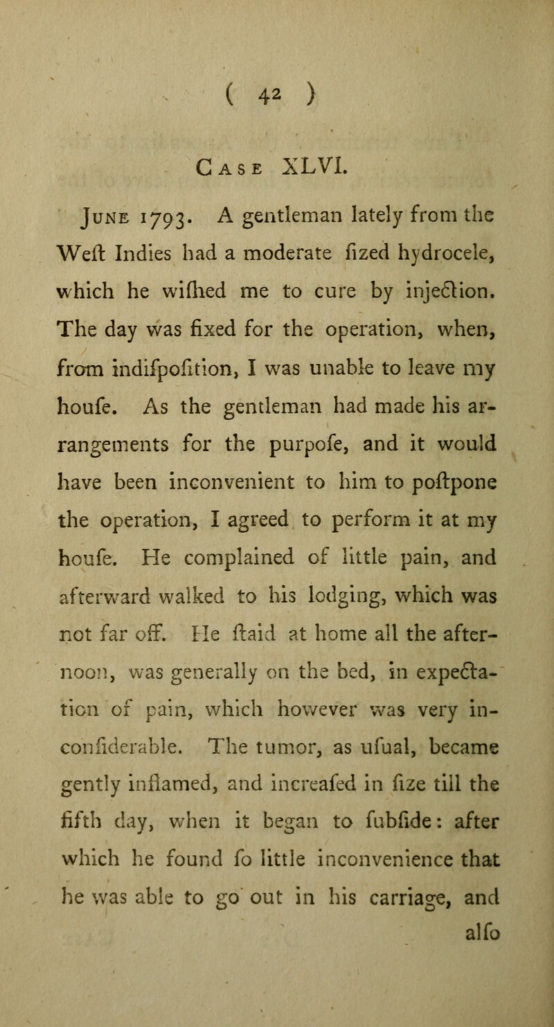 Case XLVL June 1793. A gentleman lately from the Weft Indies had a moderate fized hydrocele, which he wifhed me to cure by injection. The day was fixed for the operation, when, from indifpofition, I was unable to leave my houfe. As the gentleman had made his ar- rangements for the purpofe, and it would have been inconvenient to him to poftpone the operation, I agreed to perform it at my houfe. He complained of little pain, and afterward walked to his lodging, which was not far off. He {laid at home all the after- noon, was generally on the bed, in expecta- tion of pain, which however was very in- confiderable. The tumor, as ufual, became gently inflamed, and increafed in fize till the fifth day, when it began to fubfide: after which he found fo little inconvenience that he was able to go out in his carriage, and alfo