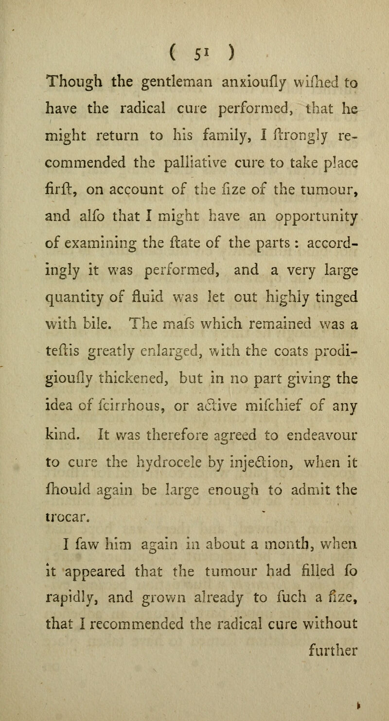 ( 5* ) Though the gentleman anxioufly wifhed to have the radical cure performed, that he might return to his family, I ftrongly re- commended the palliative cure to take place firft, on account of the fize of the tumour, and alfo that I might have an opportunity of examining the Hate of the parts : accord- ingly it was performed, and a very large quantity of fluid was let out highly tinged with bile. The mafs which remained was a teftis greatly enlarged, with the coats procli- gioufly thickened, but in no part giving the idea of fcirrhous, or active mifchief of any kind. It was therefore agreed to endeavour to cure the hydrocele by inje&ion, when it fhould again be large enough to admit the trocar. I faw him again in about a month, when it appeared that the tumour had filled fo rapidly, and grown already to fuch a fize, that I recommended the radical cure without further