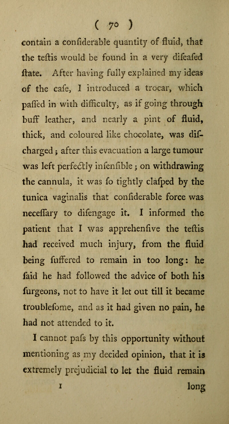 contain a confiderable quantity of fluid, that the teftis would be found in a very difeafed ftate. After having fully explained my ideas of the cafe, I introduced a trocar, which pafled in with difficulty, as if going through buff leather, and nearly a pint of fluid, thick, and coloured like chocolate, was dis- charged ; after this evacuation a large tumour was left perfectly infenfible; on withdrawing the cannula, it was fo tightly clafped by the tunica vaginalis that confiderable force was neceflary to difengage it. I informed the patient that I was apprehenfive the teftis had received much injury, from the fluid being fuffered to remain in too long: he faid he had followed the advice of both his furgeons, not to have it let out till it became troublefome, and as it had given no pain, he had not attended to it. I cannot pafs by this opportunity without mentioning as my decided opinion, that it is extremely prejudicial to let the fluid remain i long