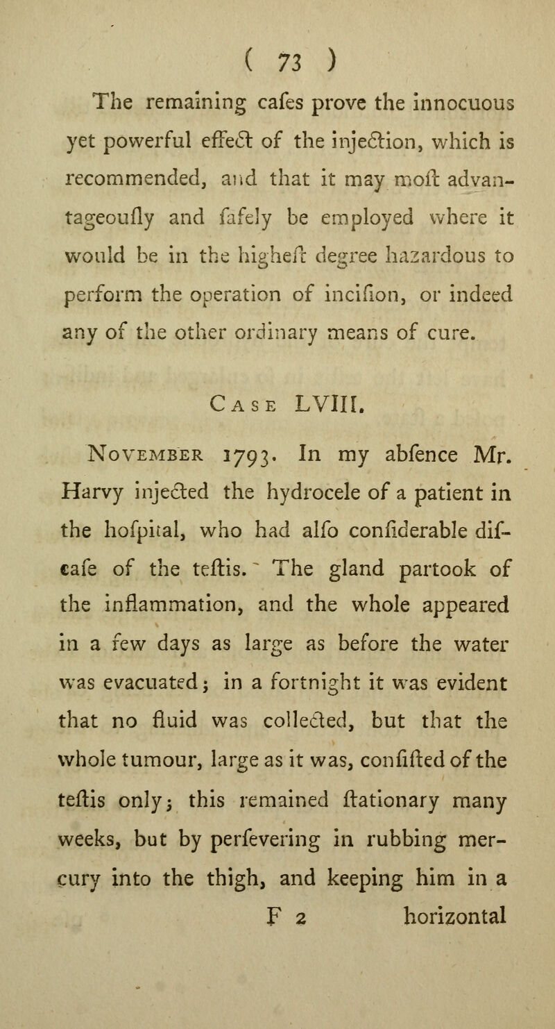 The remaining cafes prove the innocuous yet powerful effe£t of the inje&ion, which is recommended, and that it may moil advan- tageoufly and fafely be employed where it would be in the higheit degree hazardous to perform the operation of incifion, or indeed any of the other ordinary means of cure. Case LVIII. November 1793. In my abfence Mr. Harvy injected the hydrocele of a patient in the hofpital, who had alfo confiderable dif- cafe of the teftis. The gland partook of the inflammation, and the whole appeared in a few days as large as before the water was evacuated; in a fortnight it was evident that no fluid was collected, but that the whole tumour, large as it was, confided of the teftis only; this remained ftationary many weeks, but by perfevering in rubbing mer- cury into the thigh, and keeping him in a F 2 horizontal