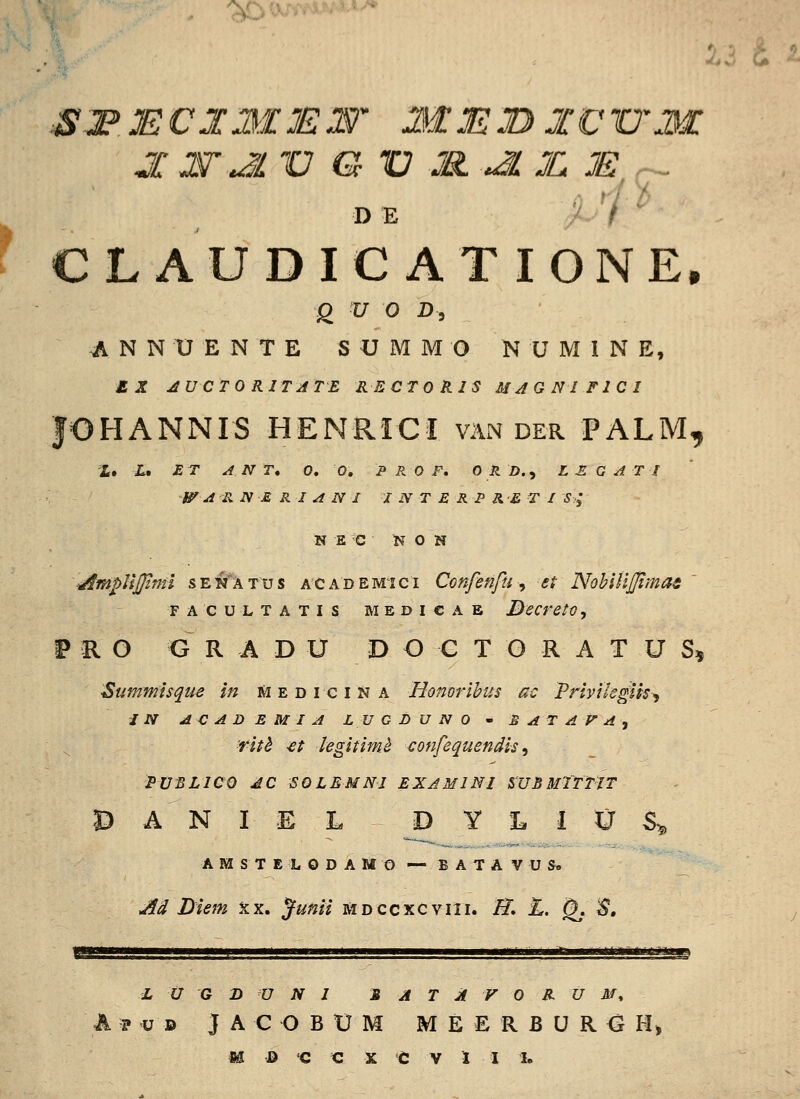 f DE ^-1 ' CLAUDIC ATIONE. g ^ ^ ^5 A N N U E N T E S U M M O N U M I N E, £ jr ^UCTO RITATE RECTO KIS MJGNIFICI fOHANNIS HENRrCI van der PALM, X. X. JS T ^ N T, 0, 0. P P.O F, 0 RD.^ LEGATI W -a^^B, N E R I A N I I N T E R P R£ T I S^; N E C N 0 N ■■AmpUjJinii senatus academici Confenfu ^ et NoblHjpmas FACULTATIS MEDICAB BcCretG, PRO GRADU DOCTORATUS^ ■Summisque in mediciNa Honorihus ac Priyilegih^ JNjdCADEMIALVGDUNO^B^TAFA, fitb -et iegitimh confequendis ^ PUBLICO dC SOLEMNI EXAMINl mBMTTTJT D A N I E L D Y L I U S^ A M S T E L O D A M O — B A T A V U S» Ad Liem xx. ^unii mdccxcwiii, II» L. Qj S, i U G B U N I S A T A V 0 BL U M ^ A p u D J A C O B tJ M M E E R B U R G H>