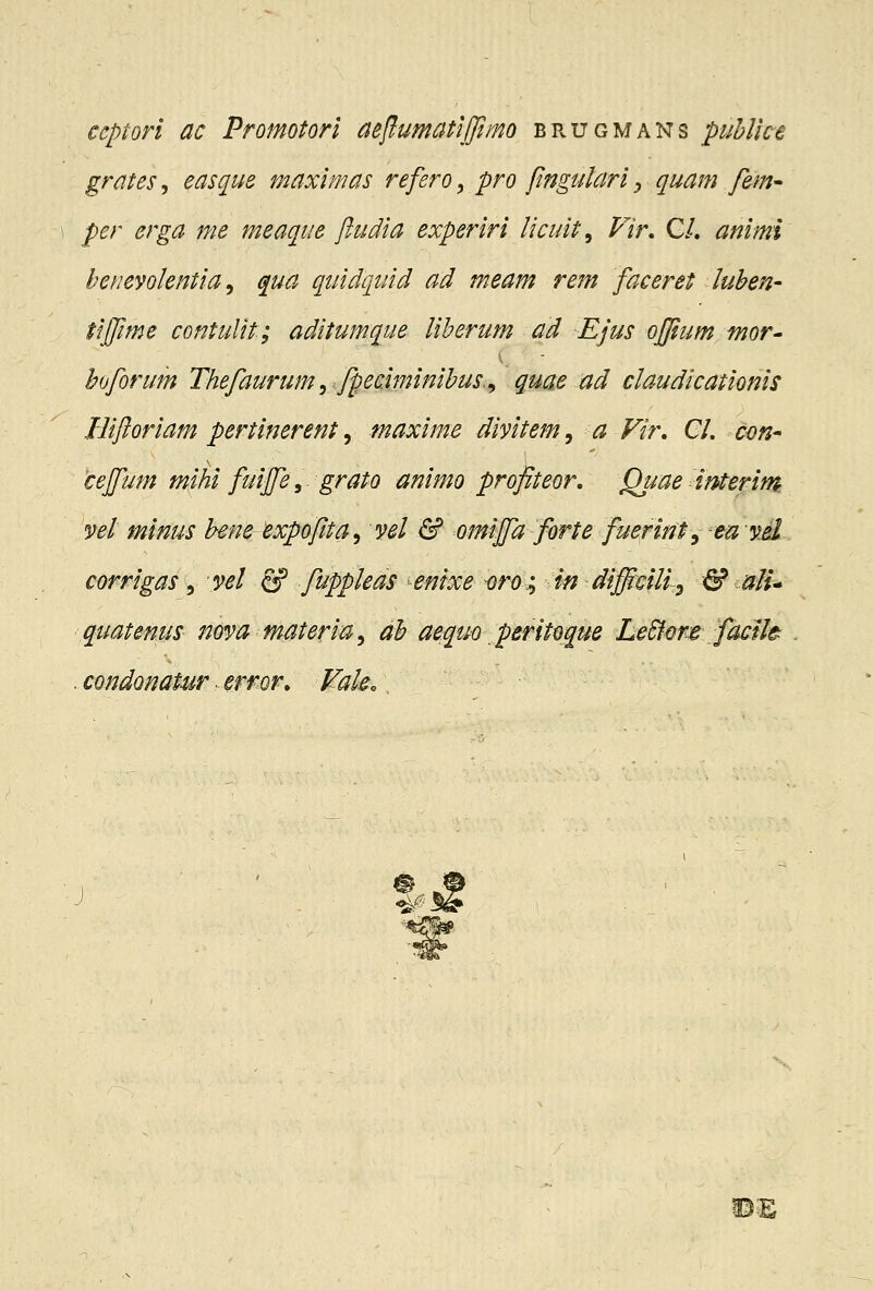 ceptori ac Promotorl aeflumatijjimo brugmans puhllce grates, easque maximas refero, pro pngularl y quam fem- per erga 7fie meaqtie ftudia experiri licuit^ Fir, C/. animi herievolentia ^ qua quidquid ad meam rem faceret luhen- tiffime contulit; aditumque liherum ad Ejus ofjium mor- hoforum Thefaurum ^ fpeciminihus.^ quae ad claudicationis Biftoriam pertinerent ^ maxime divitem^ a Fir, Cl, con^ cejfum m0 fuijfe, grato animo profiteor, Quaeimerim vel minus hene expoftta^ vel & omiffa forte fuerint^ -ewv.d corrigas ^ vel fip fuppleas ^enixe i}ro; in difficilly & alu quatenus nova materia^ ah aequo peritdque LeSfore facih .condonaturerror, Fak. ^^