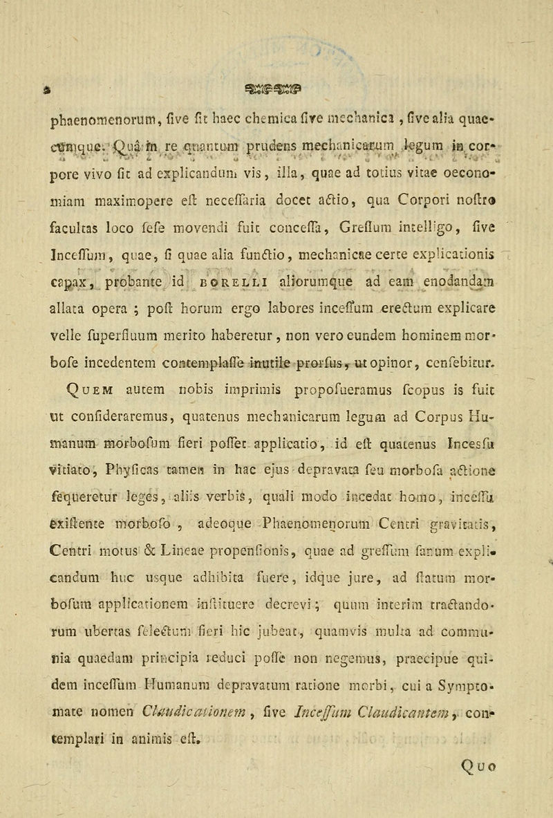 phaenomenorum, five fic haec chemica Cire mschanica , (iveah'a quac- e^Riqufi;'0^114:^1 re •qmntu.m prudens mechrini.cari>um iegura ja.cor*- pore vivo fic ad explicandum vis, illa, quae ad totius vitae oecono- miam maximopere efi: neceflaria docec a6lio, qua Corpori noftr® facultas loco kCe movendi fuic concefla, Greffura Inceiligo, five IncefTum, qiiae, fi quae alia funiflio, mechanicae cerce explicacionis capax, probante id borelli aliorumque ad eam enodandam allata opera ; poft horum ergo labores inceffura ereiftura explicare velle fuperfluum merito haberetur, non veroeundem hominemraor* bofe incedentem contemplaire mutil-e prorfusy utopinor, cenfebicur. QuEM autem nobis imprimis propofueramus fcopus is fuic ut confiderareraus, quatenus mechanicarum legum ad Corpus Hu- manum morbofum fieri pofTec applicatio, id efi: quatenus Incesfu vitiato, Phyficas tamet^ in hac ejus depravaca feu morbofa a<5lions fequeretur leges, aliis verbis, quali modo incedac homo., incelTa exiflente m.orb.ofo , adeoque Phaenomenorum Cencri gravicaLis, Centri motus & Lineae propenfionis, quae ad grefrum far.um expli» candum huc usque adhibita fuere, idque jure, ad flatum mor- bofum applicationem inflituere decrevi; quum interim tradlando* rum ubertas fcleftuni fieri hic jubeat, quamvis muUa ad comrau- nia quaedam priticipia reduci pofTc non negeraus, praecipue qui- dem incefTam Humanura depravatum ratione morbi, cui a Sympto- mate nomen Claudicatlonem ^ five Incejfam Claudkantem y coii!» templari in animis efl. Quo