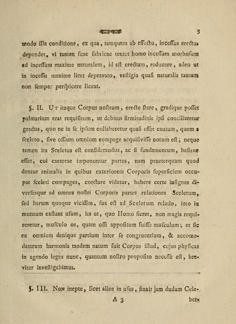 010(^0 illa conditiotie, cx qua, tamquam ab eiTe^flu, inccfTus ereflus dependet, vi tamen fuae fabiicae tentct homo incelTum morbofum ad inceiTum maxime naturalem, id eft eredlum, rcducere, adeo uc in incefTu maxime licet depravato, veftigia quafi naruralis tantuaai non femper perfpicere liceac, §. II. Ut itaque Corpus noflrum, erefte flare, gradiquc pofiet palmarium erat requifitum, ut debitus firmitudinis ipfi conciliaretur gradus, quo ne in fe ipfum collaberetur quafi efl^et cautum, quem a fceleto , five ofljum omnium eompage acquifivilTe notum efl:; neque tamen ita Scektus eft confiderandus, ac fi fundamentum, bafisve efl^et, cui caeterae imponuntur partes, nam praeterquam quod dentur animalia in quibus exteriorem Corporis fuperficiem occu- pat fcekti compages, confl:are videtur, habere certe infignes di» verfasque ad omnes noflri Corporis partes relationes Sceletura,. fed harum quoque viciflim, fua efl: ad Sceletum relatio, imo in mutuum exflant ufum, ita ut, quo Homo fieret, non magis requi- reretur, mufculo os, quam ofll appofitum fuifl^e mufculum; et fic ex omnium denique partium inter fe congruentium, & accomo-; datarum harmonia tandem natum fuit Corpus illud, cujus phyficas in agendo leges riunc, quantum noflro propofito hecefl^e efl:, bre- yiter invefligabimus. S» in. NoN inepte, licet alios in ufus, finxit jam dudum Cele- A 3 ber;