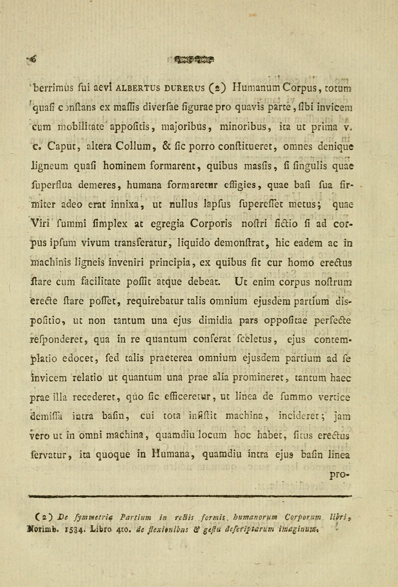 'berriraus fui aevi albertus durerus (s) HumanumCorpus, totum 'quafi cinftans ex maffis diverfae figuraepro quavis jparte, flbi invicem cum mobilitate'appofitis, majoribus, minoribus, ita ut prima v. c. Caput, altera Collum, & fic porro conflitueret, omnes denique ligneum quafi hominem formarent, quibus masfis, fi fingulis quae fuperflua demeres, humana formaretHr efEgies, quae bali fua fir- miter adeo erat innixa, ut nullus lapfus fuperefTet metus; quae Viri fummi flmplex at egregia Corporis noflri flftio fi ad cof- pus ipfum vivum transferatur, liquido demonflrat, hic eadem ac in machinis ligneis inveniri principia, ex quibus fit cur homo eredlus ilare cum facilitate poflit atque debeat. Ut enim corpus noflruns erede flare pofTet, requirebatur talis omnium ejusdem partfura dis- pofitio, ut non tantum una ejus dimidia pars oppofitae perfedle yefponderet, qua in re quantum conferat fceletus, ejus contem- ^ktio edocet, fed talis praeterea omnium ejusdem partium ad fe invicem relatio ut quantum una prae alia promineret, tantum haec prae illa recederet, quo fic efBceretur, ut linea de fumrao vertice dcmifTa intra bafin, cui tota inHilit machins, incideret; jam vero ut in omni machina, quamdiu locam hoc habet, fitus ereclus fervatur, ita quoque in Humana, quamdiu intra ejus bafin linea pro- Cs.) -De fymmetria Partium in reBis formis. humanorum Corporum lihif Horimb. 1534. Libro 410. Hc flcxitnibns & gejiu defcfijl/iarum imagiuum