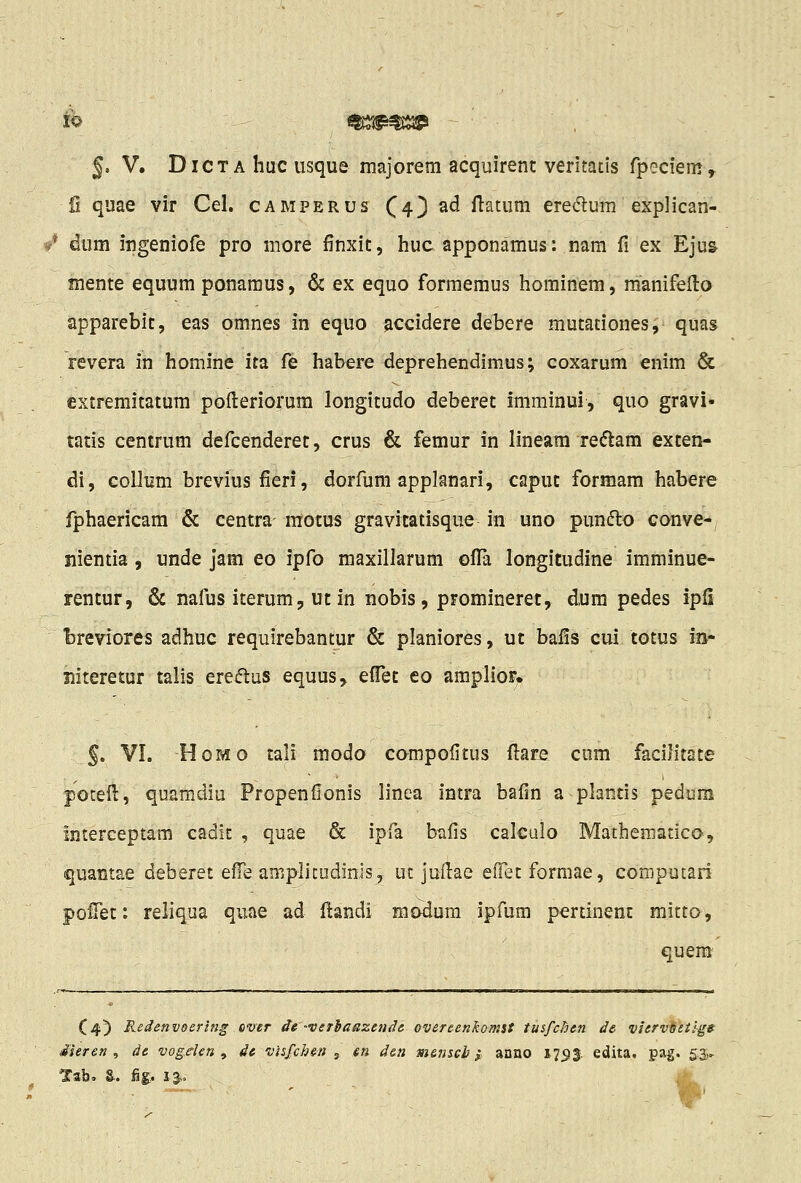 5. V. DiCTA huc iisque majorem acquirent veritatis fpeciem» fi quae vir Cel. camperus (4) ad ftatura eredlum explican- dum ingeniofe pro more finxic, huc apponamus: nam fi ex Eju& mente equum ponanius, & ex equo formemus hominem, manifeilo apparebic, eas omnes in equo accidere debere mutationes;^ quas revera in homine ita fe habere deprehendimus; coxarum enim & extremitatura pofi:eriorum longitudo deberet imminui, quo gravi- tatis centrum defcenderet, crus & femur in lineara reiftam excen- di, collum breviusfieri, dorfum applanari, caput formam habere fphaericam & centra motus gravitatisque in uno punfto conve^, nientia , unde jam eo ipfo maxillarum ofl^a longitudine imminue- rentur, & nafus iterum, ut in nobis, promineret, dura pedes ipfi breviores adhuc requirebantur & planiores, ut bafis cui totus m- Jiiteretur talis ereiftus equus, efl!et eo ampIioF. §. VI. HoMo tali modo compofitus ftare cum facilitate poteil, quamdiu Propenfionis linea intra bafin a plantis pedum interceptam cadit , quae & ipfa bafis calculo Mathematico, quantae deberet efTe aniplitudinis, ut jufiae eiFet formae, computari pofiet: reliqua quae ad ftandi modura ipfum pertinent mitto, quem C4) Redenvoering ever de 'veThaazeudc overcenkomst tusfchen de vier-veeiig» iieren , de vogelen , dc vhfchen j en d&n m&nscb} anno 17513. edita, pag. 53- Tab. &. ^g;. 13..