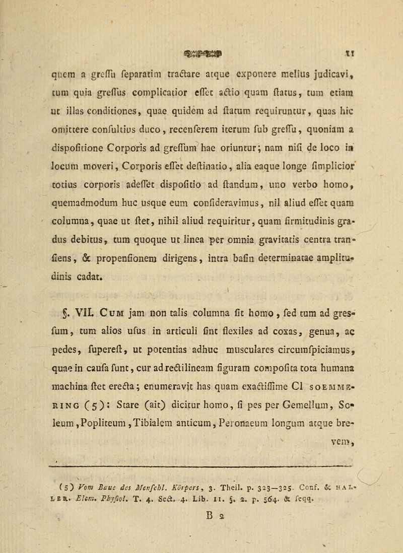 qiicra a grefllj feparatim tradlare atque cxponcre melius judicavi, tum quia greiTus complicatior efTct aftio quam ftatus, tum etiara xjt rllas Gonditiones, quae quidefli ad ftatura requiruntur, quas hic omittere confuUius duco, recenferem iterum fub grelTu, quoniam a dispofitione Corporis ad grefTum hae oriuntur; nam nifi de loco m locum moveri, Corporis efllit defl:iaatio, alia eaque longe fimplicior totius corporis adeflT^t dispofitio ad ftandura, uno verbo homo, quemadmodum huc usque eum confideravimus, nil aliud eflTet quara columna, quae ut fler, nihil aliud requiritur, quam firmitudinis gra- dus debitus, tum quoque ut linea per omnia gravitatis centra tran- fiens, & propenfionem dirigens, intra bafin determinatae amplitu^ dinis cadat. §. VIL CuM jam non talis colunina fit homo , fed tum ad gres- fum, tum alios ufus in articuii fint flexiles ad coxas, genua, ac pedes, fupereft, ut potentias adhuc musculares circumfpiciamus, quaein caufa funt, cur adredilineam figuram compofita tota humana machina fl:et ere<5la; enumeravft has quam exa(R;iflime Cl soemme- RiNG (5)1 Stare (ait) dicitur homo, fi pes per Gemellum, So« leum,PopIiteum ,Tibialem anticum, Peronaeura longum atque bre- vem. (5) yofii Baue des Menfchl. Korpers, 3. Theil. p. 323—325. Conf. & haL' LER. Ehrr., Phyfiol. T. 4. Sed, 4. Lib. n. §. 2. p. 564. & feqq. B s