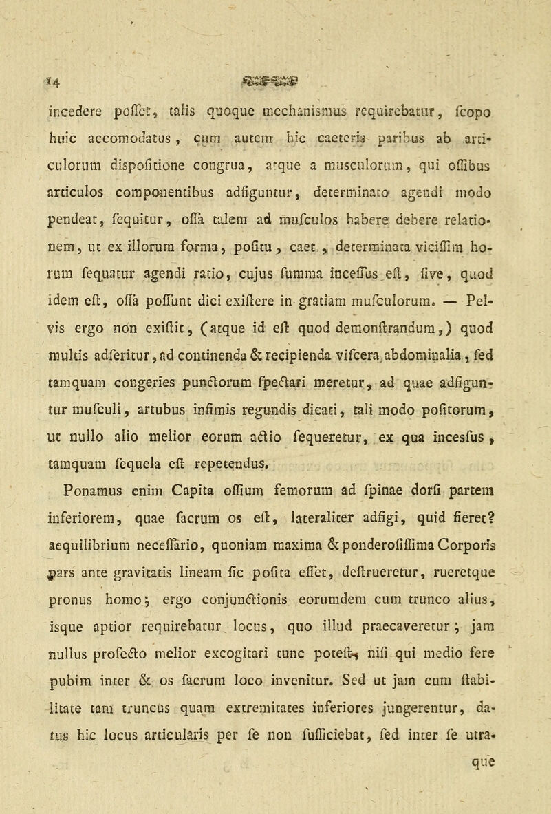 14 ' mmm:;m incedere pofTerj talis quoque ir.echanisraus requirebauir, lcopo huic accomodatus, cum autem hic caeteris paribus ab ard* culorum dispolitione congrua, arque a musculorum, qui offibus articulos coraponentibus adfiguntur, determinato agendi modo pendeat, fequitur, ofTa talem ad mufculos habere debere relatio- nem, ut ex illorum forma, pofitu , caet, „ determinaca vicilfim ho« rum feq^uatur agendi ratio, cujus fumraa incefTus eil, five ^ quod idem eft, ofFa pofTunt dici exiflere in gratiam mufculorum* — Pel- vis ergo ndn exiflit, (atque id eft quod demonftrandum,) quod niultis adferitur, ad continenda & recipienda vifceraabdomiHalia, fed tamquam congeries puniftorum fpe<5tari meretur, ad quae adfigun- tur mufculi, artubus infimis regundis dieati, tali modo pofitorum, ut nullo alio melior eorum a(^io fequeretur, ex qua incesfus , tamquam fequela efi: repetendus. Ponamus enim Capita offium femorum ad fpinae dorfi partera inferiorem, quae facrum os efl, lateraliter adfigi, quid fieret? aequilibrium neceflario, quoniam maxima &ponderofiffimaCorporis pars ante gravitatis lineam fic pofita effet, defi:rueretur, rueretque pronus homo; ergo conjunjftionis eorumdera cum trunco alius, isque aptior requirebatur locus, quo illud praecaveretur; jam nullus profedto melior excogicari tunc poteft^ nifi qui medio fere pubim inter & os facrum loco invenitur. Sed ut jam cum flabi- licate tara truncus quara extremitates inferiores juogerentur, da- ai§ hic locus articularis per fe non fufficiebat, fed inter fe utra* que