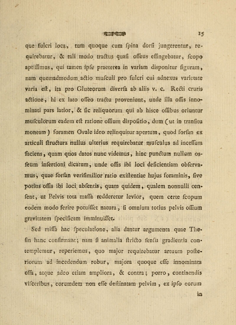 /^ que fulcri loca, tuiti quoque cum fpina dorfi jungerentur, rc- quirebatur, & cali modo tra^flus quafi ofieus effingebatur, fcopa aptiffimus, qui tamen ipfe praeterea in variam disponitur figuram, nam quemadmodum^aiflio mufculi pro fulcri cui adnexus varietate yaria efi:, ita pro Gluteorum diverfa ab aliis v. c. Refli cruris aftione, hi ex lato ofTeo traftu proveniunt, unde illa oflis inno- minati pars latior, & fic reliquorum qui ab hisce ofiibus oriuntur mufculorum eadem efi: ratione oflium dispofitio, dum (ut in tranfitu moneam) foramen Ovale ideo relinquitur apertum, quod forfan ex articuli ftrudtura nuiius ulterius requirebatur mufculus ad inceffum faciens, quam quos datos nunc videmus, hinc pundlura nullum os« feum infertioni dicatum, unde oflls ibi loci deficientiam obferva» iWiisV qiiae forfan verifimilior ratio exifl:entiae hujus foraminis, five potius oflis ibi loci abfentis, quam quidem, qualem nonnulli cen» fcnc, ut Pelvis tota mafl^ redderetur levior, quem certe fcopum codem modo ferire potuiffet natura, fi omnium totius pelvis ofljum gravitatem fpecificam imminuiflet. Sed miflii hac fpeculatione, alia dantur argumenta quae The- fin hanc confirmant; nam fi aniinalia flrifto fenfu gradientia con» ceraplemur, reperieraus, quo major requirebatur artuum pofie- rioruni- ad incedendum robur, majora quoque ei£Q innominats OfTa, atque adeo etiam ampliora, & contra; porro, continendi» virceribus, eoiijmdem non eflTe deilinatam pelvim , ex ipfo eoriTns m