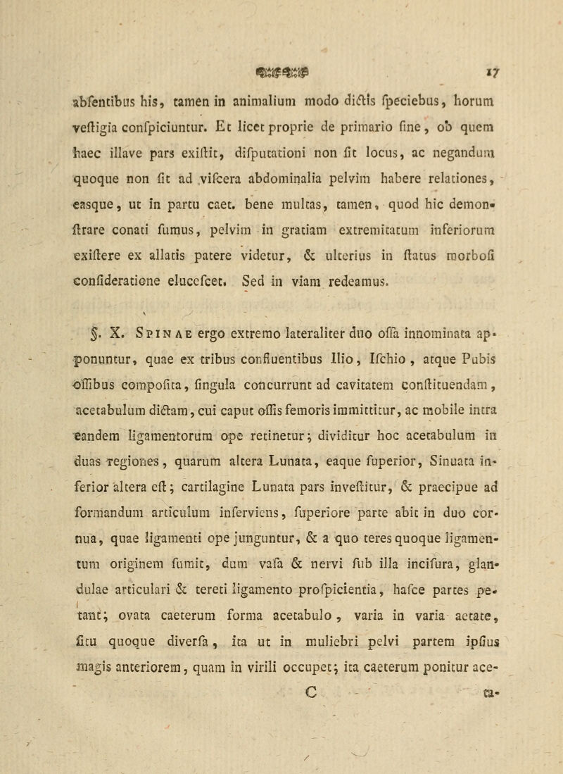 abfentibus his, tamen in animalium modo dicflis fpeciebus, horum veftigia confpiciuntur. Et licetproprie de priraario fine, ob quem haec illave pars exiftit, difputationi non lit locus, ac negandum quoque non fit ad vifcera abdominalia pelvim habere relationes, casque, ut in partu caet. bene multas, tamen, quod hic demon- ftrare conati fi.imus, pelvim in graciam extremitatum inferiorum exiflere ex allatis patere videtur, & ulterius in flatus niorbofi confideratione elucefcet, Sed in viam redeamus. 5. X. Spin AE ergo extremo lateraliter duo olTa innominata ap« ponuntur, quae ex cribus confiuentibus llio, Ifchio , atque Pubis olTibus compofica, fingula coiicurrunt ad cavitatem conftituendam, acetabulum di61:am,cui caput ofiisfemorisimmittitur, ac mobile intra '©andem ligamentorura ope retinetur; dividicur hoc acetabulum in duas Tegiones, quarum altera Lunata, eaque fuperior, Sinuata in- ferior altera ed; cartilagine Luaata pars invefi:itur, & praecipue ad formandum artfculum inferviens, fuperiore parte abit in duo cor- nua, quae ligamenti ope junguntur, & a quo teresquoque Jigamen- tum originem fumit, dum vafa & nervi fub illa incifura, glan* dulae articulari & tereti iigamento profpicientia, hafce partes pe* I tatst; ovata caeterum forma acetabulo, varia in varia aetate, ficu quoque diverfa, ita ut in muliebri pelvi partera ipfius magis anteriorem, quam in virili occupet; ita caeterum ponitur ace- C - ca-