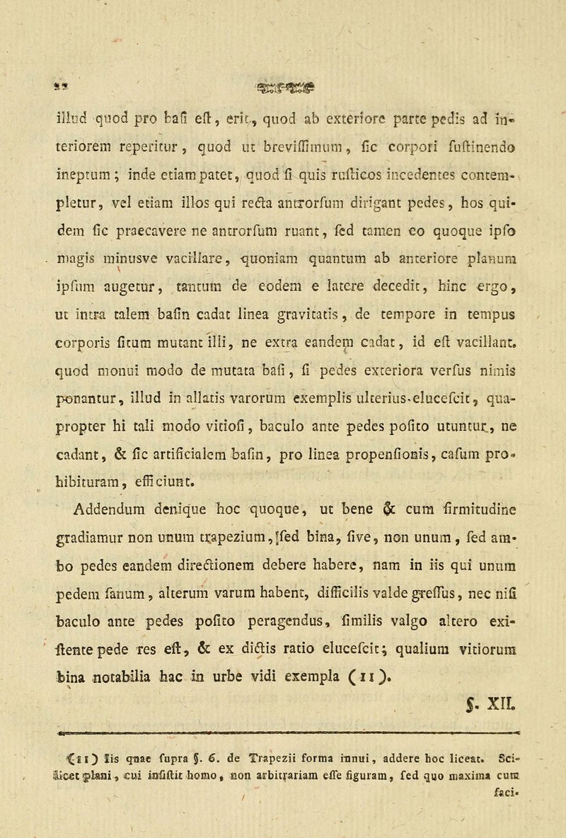 iliod quod pro bafi e(l, eric,., quod ab exteriore parte pedis ad in« teriorem reperitur, (^uod m brevifnmum, Hc corpori fuftinendo ineptum ; inde etiampatet,, quod fi quis rulliGos incedentes contem- pletur, vel etiam illos qui refta anttorfum dirigant pedes, hos qul- dem fic praecavere ne antrorfbm ruant, fed tamen eo quoque ipfo niagis minusve vacillare, ^uomam quantum ab anteriore plariura ipfum augetur, tanrum de eodem e latere decedit, hinc ergo, ut intra talem balin cadat linea gravitatis, de tempore in tempus eorporis fitum mutant ilii, ne extra eandem cadat, id efl vacillant. quod monui modo de mutata bafi, fi pedes exteriora verfus nimis ponaniur, illud in allatis varorum exemplis ulterius«elucefcit, qua- propter hi tali modo vitiofi, baculo ante pedes pofito utuntur,, ne cadant, & fic artificialem bafin, pro linea propenfionis, cafum pro- hibituram, efficiunt. Addendum denique lioc quoque, ut bene $c cum firmitudine gradiamur non unum trapezium,ffed bina, five, non unum, fed am- bo pedes eandem direflionem debere habere, nam in iis qui unnm pedem fanum, alterum varum habent, difficilis valde grefliis, nec nifi baculo ante pedes pofito peragendus, fimilis valgo altero exi- ilentepede res efi:, & ex didlis ratio elucefcit; qualium vitiorum bina -notabilia hac m urbe vidi exempla (11 )• S- xir. *CieO ^Js qaac fupra §. 6. de Trapezii forma iiinui, addere hoc liceat. Sci- iicet^pkai, cui iaOftit homoj non arbitrariam effe figurara, fed guo maxima cura faci»