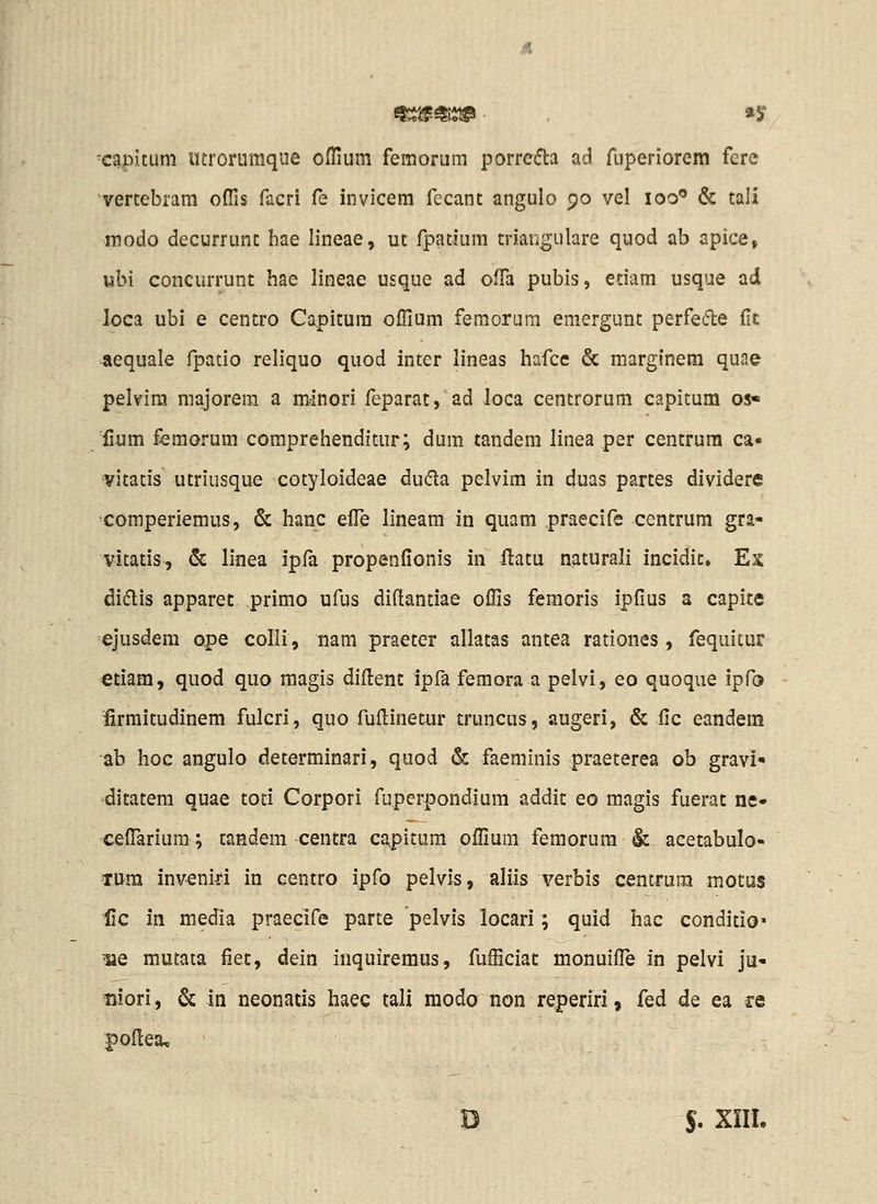 capitum ittrorumque offium femorum porrefta ad fuperiorem fere vertebram oflis facri (e invicem fecant angulo 90 vel 100 & taii modo decurrunt hae lineae, ut fpatium triangulare quod ab apice, ubi concurrunt hae lineae usque ad ofTa pubis, etiam usque ad loca ubi e centro Capitura offium femorum emergunt perfe6le flt aequale fpatio reliquo quod inter lineas hafce & margfnera quae pelvira majorem a minori feparat, ad loca centrorum capitum os- lium femorum comprehendicur; dum tandem linea per centrura ca- vitatis utriusque cotyloideae duda pelvim in duas partes dividere comperiemus, & hanc efTe lineam in quam praecife centrum gra- vitatis, & linea ipfa propenfionis in ilatu naturali incidic, Ex didlis apparet primo ufus diftantiae offis femoris ipfius a capite ejusdem ope colli, nam praeter allatas antea rationes, fequitur etiam, quod quo raagis difl:enc ipfa femora a pelvi, eo quoque ipfa ^rmitudinem fulcri, quo fufi:inetur truncus, augeri, & fic eandem ab hoc angulo determinari, quod & faeminis praeterea ob gravi» ditatera quae toti Corpori fuperpondium addic eo magis fuerac ne» ceflarium; caedem centra capitum offiura femorura & acetabulo- TUm invenid in centro ipfo pelvis, aliis verbis centrum motus lic in media praecife parte pelvis locari; quid hac conditio» •ue mutata fiec, dein inquiremus, fufficiat monuifle in pelvi ju- niori, & in neonads haec tali modo non reperiri, fed de ea re |)o(Iea, B $. XIIL