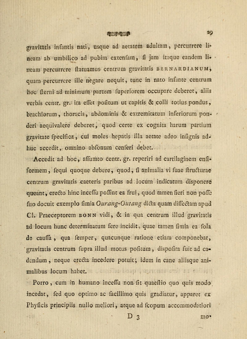 gravitads infaiitis natl, usque ad aetatem adultam, pcrcurrere li- neam ab umbilico ad pubim extenfamj fi jam itaque eandem li- iream percurrcre ftatuamus' centrum gravitatis bernardianum, quam percurrere ille negare nequit, tunc in nato infante centrum hoC {lerni ad minimum'partem fuperiorem occupare deberet, aliis verbis cencr. gr.: ica elTet pofitum ut capitis & colli totiuS pondus, brachiorum, thoracis, abdominis & extremitatum inferiorum pon- deri aequivalere deberet, quod certe ex cognita harum partium gravitate fpecilica, cui moles hepatis illa aetate adeo infignis ad- huc accedit, oranino abfonum cenferi debet.. Accedit ad hoc, afllimto centr, gr. reperiri ad cartilaginem enfi* formem, fequi quoque debere, quod, fi animalia vi fuae ilrudurae centrum gravitatis caeteris paribus ad iocum indicatum disponere qiieant, ere(5lo hinc incefili poflint ea frui, quod tamen fieri non pofl^ fuo docuit exemplo fimia Ourang-Outang di(5la quam difTeiftam apud Cl. Praeceptorem bonn vidi, & in qua centrum illud gravitatis ad locum hunc determinatum fere incidic, quae tamen fimia ea fola de caufl^a , qua femper, quacunque ratione etiara componebat, gravitatis centrum fupra illud motus poficum, dispofira fuic ad ca« dcndum, neque ereda incedere potuiCv idem in cane aliisque ani- malibus locum habet. . • . Porro, cum in humano incefllj non fit-^uaefiio quo quis modo. incedat, fed quo opcimo ac faciliimo quis gradiatur, apparet ex Phyficis principiis nullo meliori, atque ad fcopum accommodedori ' D, 3 m©«