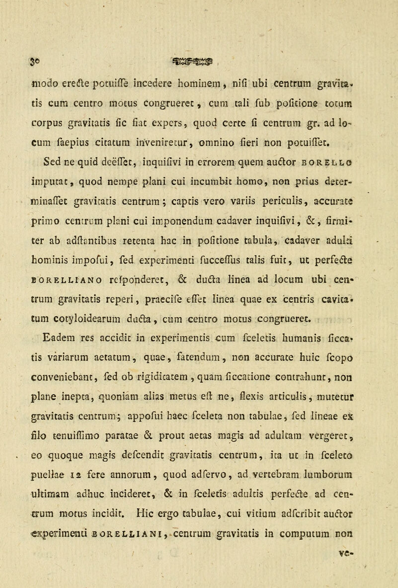 '50 ^ m^^^si^ modo ere<5le potuiire incedere hominem, nifi ubi centrum gravlta- tis cum centro motus congruerec, cum tali fub poficione tocum corpus gravitatis fic fiac expers, quod certe fi centrum gr. ad lo- cum faepius citatum invenirecur, tjmnino fieri non potuilTet. Sed ne quid deeflet, inquifivi in errorem quem audlor borello imputat, quod nempe plani cui incumbic homo, non prius decer- fninalTet gravicatis centrum; captis vero variis periculis, accurate primo centrum plani cui imponendum cadaver inquifivi, &, firrai- ter ab adflantibas retenta hac in pofitione tabula, cadaver aduid hominis impofui, fed experimenti fucceflTus talis fuit, uc perfedle BORELLtANo refpopderet, & dudla linea ad locum ubi cen* trum gravitatis reperi, praecife efl^et linea quae ex centris cavica* tum cotyloidearum dadk, cum centro motus congrueret. Eadem res accidic in experimentis -cum fceletis humanis ficca» tis variarum aetatum, quae, fatendum, non accurace huic fcopo conveniebant, led ob rigidicatem , quam ficcatione contrahunt, non plane inepca, quoniam alias metus efl: ne, iexis articulis, mutetuf gravitatis centrum; appofui haec fceleta non tabulae, fed lineae ex filo t^nuifljmo paratae &. prout aetas magis ad adukam vergeret^ eo quoque magis defcendic gravitatis centrum, ita uc in fceleto puellae la fere annorum, quod adrervo, ad vertebram lumborum ukimam adhuc incideret, & in fceletis adultis perfe(5le ad cen- ©•um motus incidit. Hic ergo tabulae, cui vitium adfcribit au(5tor €U|)erim^ti-BORELLiANi,^centrum gravitatis in computura non / vc-