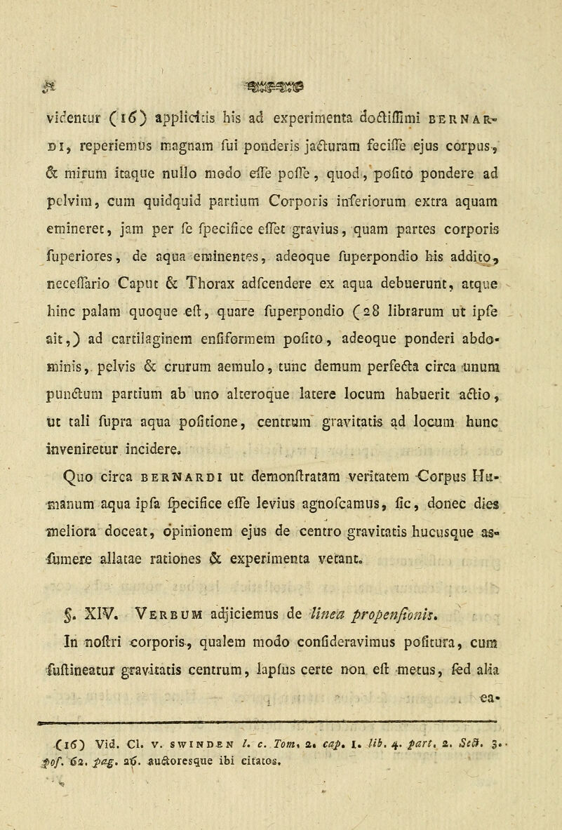 M videntur (i^) applidcis his ad experimenta dodlifllmi bernar- Di, reperiemus magnam fui ponderis jadurara feciiTe ejus corpusj 6c mirum itaque nullo modo eiie polTe, quod, pofito pondere ad pclvim, cum quidquid partium Corporis inferiorum extra aquam emineret, jam per fe fpecifice efTet gravius, quam partes corporis fuperiores, de aqua eminentes, adeoque fuperpondio his addij^o^ neceirario Caput & Thorax adfcendere ex aqua debuerunt, atque hinc palam quoque eH, quare fuperpondio (28 librarum ut ipfe ait,) ad cartilaginem enfiformera pofito, adeoque ponderi abdo- ffiinis,. pelvis & crurum aemulo, tunc demum perfedla circa 'Unum pundum partium ab uno alteroque latere locum habuerit aflio, ut tali fupra aqua pofitione, centrum gravitatis ad locom hunc inveniretur incidere. Quo circa berwardi uc demonitratam veritatem Oorpus Ha- Bianum aqua ipfa Ipecifice efTe levius agnofcamus, fic, donec dies meliora doceat, dpinionem ejus de centro gravitatis hucusque as« fumer-e allatae rationes & experimenta vetant. g. XI¥. Verbum adjiciemus de Unea propenfionh» In noflri corporis, qualem modo confideravimus pofitura, cum fuftineatur gravitatis centrum, lapfus certe iK)a eft 'metus, fed alia .Ci5) Vid. Cl. V. swiND-EN /. c. Tom% 2« cap, i. //*. 4. fart, a. ^of. 62. :^a^. flt>. 5;U<Sioresiiue ibi eitatos.