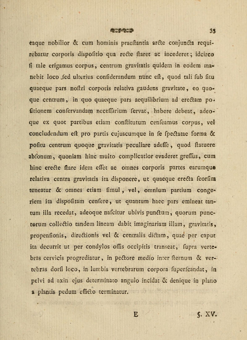 eaque nobilior & cum hominis praedantia ardle conjunfla requi- rcbatur corporis dispofitio qua rede ftaret ac incederet; idcirco fi tale erigamus corpus, centrum gravitatis quidem in eodem ma- nebit loco/ed uherius confiderandum nunc eft, quod cali fub fitu quaeque pars noflri corporis relativa gaudens gravitate, eo quo- que ccntrum, in quo quaeque pars aequilibrium ad ere6lam po» iltionem confervandam neceflarium fervat, habere debeat, adeo- que ex quot partibus etiam conftitutum cenfeamus corpus, vel concludendum eft pro partis cujuscumque in fe fpedlacae forraa & pofitu centrum qpoque gravitacis peculiare adelTe, quod fliatuere abfonum, quoniam hinc multo complicatior evaderet grefius, cum hinc eredle flare idem efl^et ac omnes corporis parces earumqu© relativa centra gravitads ita disponere, uc quaeque erefta feorfim teneatur & omnes etiam fimul, vel, omnium partium conge- riem ita dispofitam cenfere, ut quantum haec pars emineat tan- tum ilia recedat, adeoque nafcitur ubivis pundura, quorum punc- terum colleftio tandem lineam dabit imaginariara illam, gravitatis, propenfionis, direcflionis vel & centralis diftam, quae per capuc ita decurric ut per condylos ofils occipitis transeat, fupra verte- bras cervicis progrediatur, in peftore medio inrer (lernum & ver- tebras dorfi loco, in lumbis vertebrarum corpora fuperfcandat, in pelvi ad axin ejus determinato angulo incidat '^i denique in plano a plantis pedura effitlo terminatur. E S. XV.