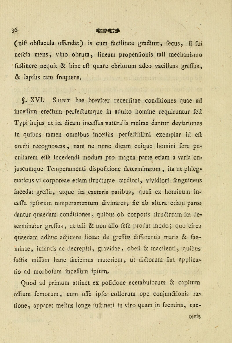 S6 ^SSJ^QJiJ^ (nifi obftacula offendat) is cum facilitate graditur, fecus, fi fui nefcia mens, vino obruta, lineam propenfionis tali mechanismo fuftinere nequit & hinc eft quare ebriorum adeo vacillans grelTus, & lapfus tam frequens, S XVI. SuNT bae breviter recenfitae condidones quae ad inceflum eredlum perfedlumque in adulto homine requiruntur ^ed Typi hujus ut ita dicam incefius naturalis multae dantur deviati&nes in quibus tamen omnibus incefius perfefliflirai exemplar id efi: erefli recognoscas , nam ne nunc dicam cuique homini fere pe- culiarem efl^e incedendi modum pro magna parte etiam a varia cu- juscumque Temperamenti dispofitione determina.tum , ita ut phleg- maticus vi corporeae etiam fl:ru(5lurae tardiori, vividiori fanguineus incedat grelTu, atque ita caeteris paribus, quafi ex hominum in- cefl^u ipforum temperamentum divinares, fic ab altera etiam parte dantur quaedam condiciories, quibus ob corporis flrufturam ica de- terminawr greflus, ut tali & non alio fef^e prodat modo; quo circa quaedam adhuc adjicere liceat de grefiljs differentia maris & fae- minae, infantis ac decrepiti, gravidae, obefi &raacilenti, quibus fadis minam hanc faciemus materiem, ut didlorum fiat applica- tio ad morbofura inceflum ipfum. Quod ad primum attinet ex pofitione acetabulorum & capitum offium femorum, cum oile ipfo collorum ope conjunftionis ra* lione, apparet raelius longe fufiineri in viro quam in faeraina, cae- teris