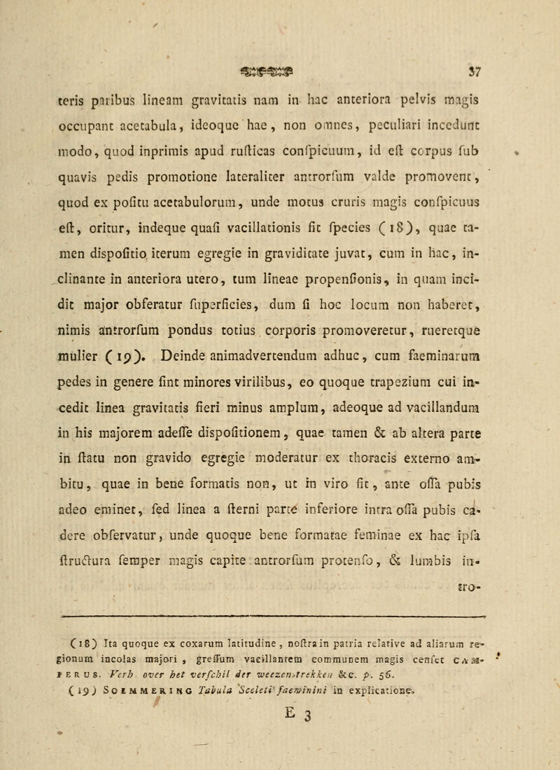 teris pnribus lineam gravitatis nam in hac anteriora pelvis magis occupant acetabula, ideoque hae, non omnes, peculiari incedunc modo, quod inprimis apud rufticas confpicuum, id eft corpus fub quavis pedis promotione lateraliter antrorfum valde promovent, quod ex pofitu acetabulorum, unde motus cruris magis confpicuus eft, oritur, indeque quafi vacillationis fic fpecies (18), quae ta- men dispofitio iterum egregie in graviditate juvat, cum in hac, in- clinante in anteriora utero, tum h*neae propenfionis, in quam inci- dic major obferatur fupsrficies, dum fi hoc locum non haberet, nimis antrorfum pondus totius corporis promoveretur, rueretque inuh'er (19). Deinde animadvertendum adhuc, cum faeminarum pedes in genere fint minores virilibus, eo quoque trapezium cui in- cedlt linea gravitatis fieri minus amplum, adeoque ad vacillandum in his majorem adefi^e dispofitionem, quae tamen & ab akera parte in ftatu non gravido egregie moderatur ex thoracis extemo am- bitu, quae in bene formatis non, ut rn viro fit, ante ofla pubis adeo eminet, fed linea a fterni part^ inferiore intra ofia pubis ca- dcre obfervatur, unde quoque bene formatae feminae ex hac ipfa ftruflura feraper magis capite. antrorfum protenfo, & lurabis iii- jro- C18) Ita quoque ex coxarum latitudine , noflrain patria relative ad aliarum re- gionura incolas majori , greffum vacillanrem eommunem magis cenfet C/Vsa- ' JERUS. Verh over htt verfchil der iveezenitrekken &e. p. s^- (,19) ScEMMERiftc Tahula Scdeti-faeTi^inini in explicatione-.