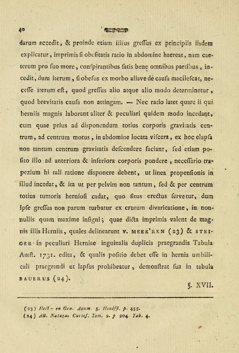 4<5 iSiS2?^i$l^ darum accedit, & proinde eciam iilius greflas ex principiis iisdera explicatur, imprimisfi obefitatis ratio in abdomine haereat, nam cae- terum pro fuo raore, confpirantibus fatis bene omnibus parcibus, in- cedit, dura iterum, fiobefus ex morbo aliavede caufa macilefcat, ne- cefTe irerum efl:, quod grefliis alio atque alio modo determinetur , quod brevitatis caufa non attingam. — Nec ratio latet quare ii qui herniis magnis laborant aliter & peculiari quidem modo incedant, cum quae prius ad disponendum totius corporis graviiatis cen- trum, ad centrum motus, inabdomine locata vifcera, ex hocelapfa non tantum centrum gravitatis defcendere faciant, fcd etiam po- fito illo ad anteriora & inferiora corporis pondere , necefTario tra» pezium hi tali ratione disponere debent, ut linea propenfionis in illud incedat, & ita ut per pelvim non tantum, fed & per centrum totius tumoris herniofi cadat, quo fitus eredlus fervetur, dum Jpfe grefiiis non parum turbatur ex crurum divaricatione, in non- nullis quara maxime infigni; quae di^la imprimis valent de mag» nis illis Herniis, quales delinearunt v. meek*ren (23) & steI' GER-in peculiari Herniae inguinalis duplicis praegrandis Tabula Amfl:. 1731. edita, & qualis poficio debet effe in hernia umbiii- cali praegrandi ut lapfus prohibeatur, demcnfl;rat fua in tabula B A UERiJs (24). \ '^ J. XVII. fii3) Ifeel ~ en Gen. Janm. 5. HoedfB. p, 455.