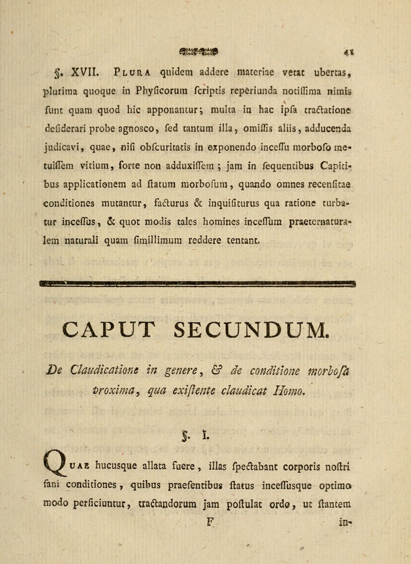 §. XVII. Plura quidem addere materiae vetac ubertas, plurima quoque in Phyficorura fcrlptis rep^riunda notifllma nimis funt quara quod hic apponantur; mulca in hac ipfa tra(5latione defiderari probe agnosco, fed tantum illa, omiffis aliis, adducenda judicavi, quae, nifi obfcuritatis in exponendo incefl^u morbofo me« tuifiem vitiura, forte non adduxifl^em ; jam in fequentibus Capiti- bus applicationem ad flatum morbofum, quando omnes recenfitae conditiones mutantur, fa6lurus & inquifiturus qua ratione turba- tur incefi^us, & quot modis tales homincs incefllim praetcrnaturs- lem naturali quam fimilliraum reddere tentant. CAPUT SECUNDUM. De Claudicatiom in genere^ & d^ conditiom morhopf Droxima^ qua exiftente claudicat Homo, $. I. \luAE hucusque allata fuere, illas fpedlabant corporis noftri fani conditiones, quibus praefentibus ftatus inceflijsque optimo modo perficiuntur, tratodorum jam poHuIat ordc, ut ftantem F in-