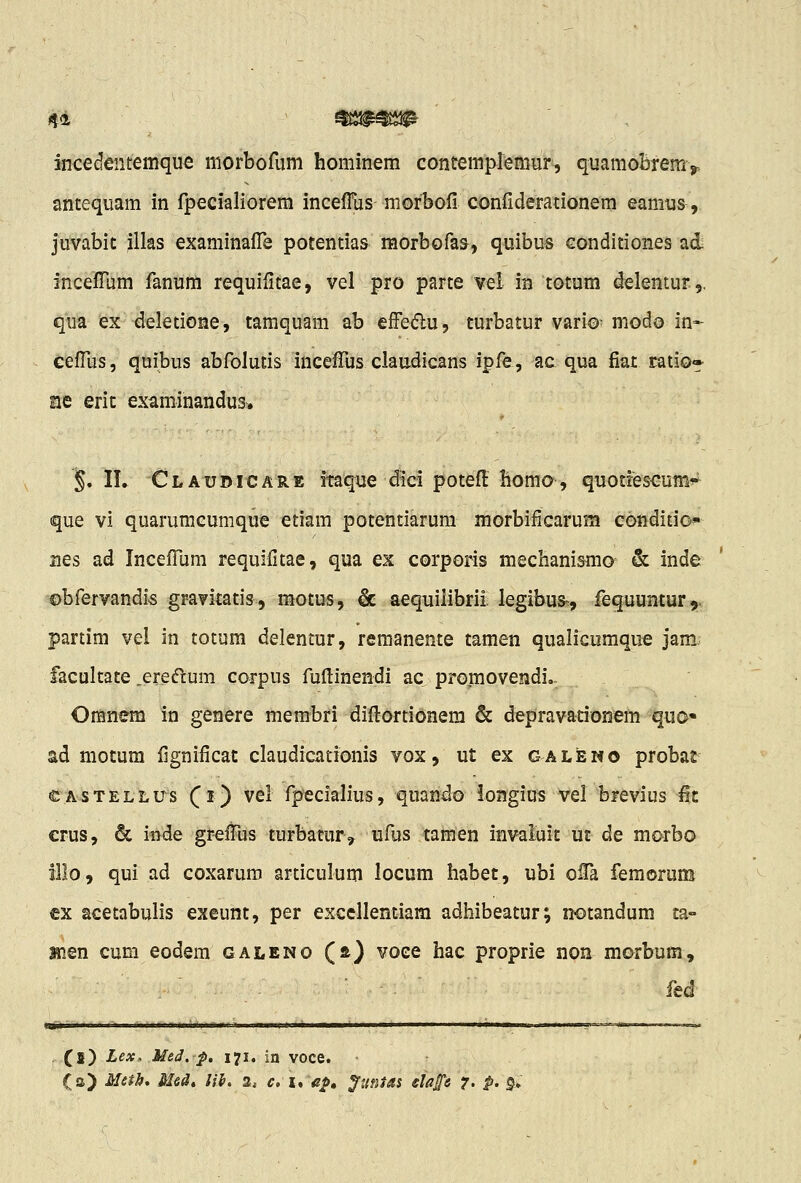 44 ^!^^^!^ Micedentemque morbofum hominem contemplemur, quamoBremj, antequam in fpecialiorem inceffus niorbofi confiderationem eamus, juvabic illas examinafl^e potentias morbofas, quibus conditiones ad incefrum fanum requifitae, vel pro parte vel in totum delentur,. qua lex deletione, tamquam ab efFedu, turbatur vario- modo in- cefllis, quibus abfolutis inceffus claudicans ipfe, ac qua fiat ratio» nQ eric examinandus. §. IL Claudicare itaque dici potefi: homo, quoti^scumi^ que vi quarumcumque etiam potentiarum morbificarum conditio- nes ad Incefllim requifitae, qua ex corporis mechanismo & inde ©bfervandis gr-avitatis, motus, & aequilibrii legibus-, fequuntur,, partim vei in totum delentur, remanente tamen qualicumque jam facultate ,eredum corpus fuftinendi ac promovendi,. Omnem in genere membri diflortionera & depravationem quo« ad mocum fignificac claudicationis vox, ut ex galewo probat €A-sTELLUs f i) vcl fpeciah'us, quando iongius vel brevius fic crus, & inde grefTus turbatur, ufus tamen invaluic uc de morbo illo, qui ad coxaruro articulum locum habet, ubi oiTa femorum cx acetabulis exeunt, per excellentiam adhibeatur; notandum ca- Hien cum eodem galeno (a) voce hac proprie non morbum, fed (!) Lex, MeJ. p. 171. in voce.