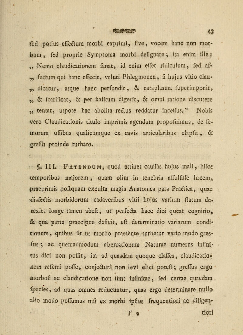 fcd potius effedlum morbi cxprimi, five, vocem hanc non mor- biim , fcd proprie Symptoma morbi. defignare; ita enim ille: „ Nemo claudicationem fanat, id enim elTec ridiculum, fed af- „ fedum qui hanc ciFecit, vcluci Phlegmonen, fi hujus vitio clau- ^, dicatur, atque hanc perfundit, & cataplasma fuperimponic, -„ & fcarificat, & per halitum digeiit, & omni ratione discutere „ tentat, utpote hac abolita redlus reddatur incefTus. Nobis vero Claudicationis titulo imprimis agendum propofuimus, de fe- morum ofTibus qualicumque ex cavis articularibus elapfu, & grefFa proinde turbato* §, III. Fatendum, quod attinet caufTas hujus mali, hifce *firoporibus majorem, quam olim in tenebris afFulfifTe lucem, praeprimis poflquam exculta magis Anatomes pars Pradica, quae disfedis morbidorum cadaveribus vitii hujus varium flatum de- t€xit, iong« tamen abefl, ut perfeiSa haec dici queac cognitio^ 6c qua parte praecipue deficit, efl determinatio variarum condi» tionum, quibus fic uc morbo praefence turbetur vario modo gres- fus; ac quemadmodum aberrationum Naturae numerus infini- tus dici non pofiit, ita ad quasdam quoque claflTes, claudicatio* jiera referri pofTe, conjedura non levi elici potefl:; greffus ergo morbofi ex claudicatione non func infinitae, fed certae quaedam fpecies, ad quas omnes reducuntur, quas ergo determinare nullo allo modo poiTumus mCi ex morbi ipfius frequentiori ac dillgQn'