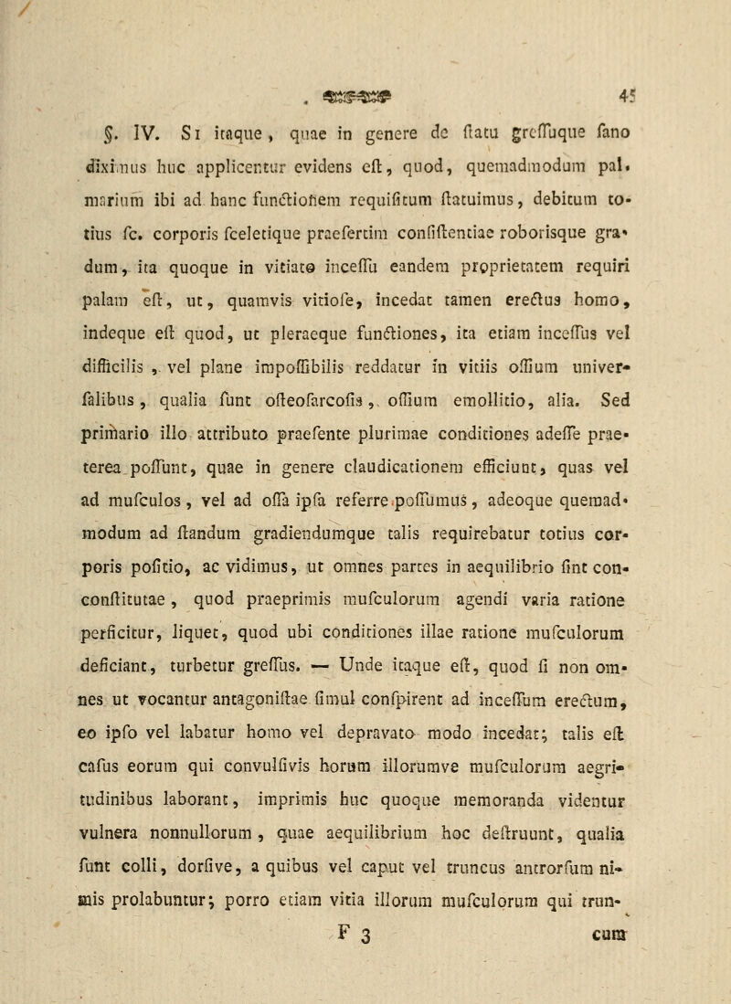 dixiaKis Inic applicentur evidens eft, qiiod, quemadmodam pal. marlum ibi ad hanc fun(5liofiem requifitum ftatuimus, debitum to- tius fc. corporls fceletique praefertim confiftentiae roborisque gra* dum,^ ita quoque in vitiat© incelTu eandem proprietatem requiri palam efi:, ut, quamvis vitiofe, incedat tamen ereflus homo, indeque ell quod, ut pleraeque fundiones, ita etiam inceffus vel difficilis ,. vel plane irapoffibilis reddatur in vitiis ofHum univer* falibus, quaiia funt ofieofarcofis, ofiium emollitio, alia. Sed priiilario illo attributo praefente plurimae conditiones adefTe prae- terea pofTunt, quae in genere claudicationem efficiunt, quas vel ad mufculos, vel a<l ofTa ipfa referre.pofTumus, adeoque queraad» modum ad flandum gradiendumque talis requirebatur totius cor- poris pofitio, ac vidimus, ut omnes partes in aequilibrio fint con« conflitutae , quod praeprimis mufculorura agendi varia ratione perficitur, liquet, quod ubi conditiones illae ratione mufculorum deficiant, turbetur grefTus. — Unde itaque ed, quod fi non om- nes ut vocantur antagoniftae fimul confpirent ad incelTum ereclura, eo ipfo vel labatur homo vel depravato modo incedar; talis efl cafus eorum qui convulfivis horam iilorumve mufculorijra aegri» tudinibus laborant, imprimis huc quoque raeraoranda videntur vulnera nonnullorum , quae aequilibrium hoc dedruunt, qualia funt colli, dorfive, a quibus vel caput vel truncus antrorfum ni» mis prolabuntur; porro etiara vitia illorum mufculorura qui trun- F 3 CUKT