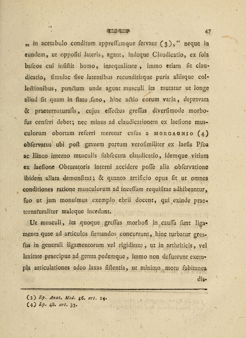 „ m acetabulo conditum apprefTumque fervanc Cs))*' neque iti «undem, ut oppofiti latcris, agant, indeque Ckudicatio, ex fola bafeos cui infiftic homo, inAcqualitate , imrao ctiam fic clau- dicatio, limulac iive lacencibus reconditisque puris aliisque col- le<5tionibus, pundum unde agunt musculi ita mutatur ut longe aliud fit quam in ftacu fano, hinc aftio eorum varia, depravata ^ praeternaturalis, cujus efFeiflus grefTus diverfimode morbo- ilis cenferi debet; nec minus ad claudicationem ex laefione mus- culorum obortam referri meretur cafus a morgaonio (4) ©bfervatus' ubi pofi: gravera partum verofimiliter ex laefis Pfoa ac Iliaco intemo musculis fubfecuta claudicatio, idemque vicium €x laefione Obcuratoris interni accidere pofFe alia obfervatione ibidera allata demonfi:rat; & quanto artificio opus fit ut omnes condiciones ratione musculorum ad incefliira requificae adhibeancur, fuo uc jam monuimus exemplo ebrii docenc, qui .exinde prae* ternaturalicer maleque incedunc. .Ut musculi, ica quoque grefiiis morboS in^caufla funt liga- menca quae ad articulos firmandos .concurrunc, hinp turbacur gres- fus in generali ligamencorum vel rigidicate , ut in arcbriticis, vel laxitate praecipue ad genua pedemque, immo non defuerunt exem- pla articulationes adeo laxas fifientia, uc minin^o-.motu fubicanea- dis« Cs) ■£>. jifiat, Med. 55. ari, 24» (4) £^. 48, art. 33.