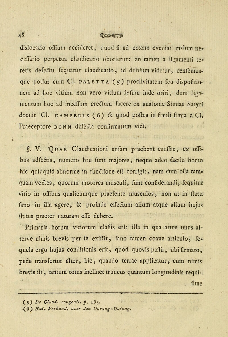 dislocatio offiLini acciderec, quod fi ad coxam eveniat malum ne- CefTario perpetua claudicatio oborietur: an tamen a li^amend ce- retis defedu fequatur claudicatio, id dubiura viderur, oenfemus- que potius cum CI. paletta (5) proclivitatem feu dispofitio- nem ad hoc vitium non vero vitium ipfum inde oriri, dum liga- mentum hoc ad incelTum efe(n:um facere ex anatome Simiae Satyri docuit CI. CAMPERUs (6) & quod pofl:ea in fimili fimia a CI, Praeceptore bonn difle«5la confirmatum vidi. 5. V. QuAE Claudicationi anfam praebent caufTae, ex ofli- bus adfeftis, numero hie funt majores, neque adeo facile homo hic quidquid abnorme in funflione eft corrigit, nam cumofll tam- quam ve(5tes, quorum motores musculi, funt confiderandi, fequitur vitio in oflibus qualicumque praefente rousculos, non ut in fl:atu fano in illa agere, & proinde effedum aiium atque alium hujus ftfitus praeter naturam efl!e debere. Primaria horura vitiorum claflis eric illa in qua artus unus al« terve nimis t)revis per fe exiflit, fano tamen coxae articulo, fe- quela ergo hujus conditionis eric, quod quovispaflii, ubifirmato, pede transfertur alter, hic, quando terrae applicatur, cum nimis brevis fit, tantum totus inclinet truncus quantum longitudinis requi- . fitae (5) /5« Claud. congenit. p. 183. t(-'^) Nat, Fcrhand, ever den Ourang-Outang.