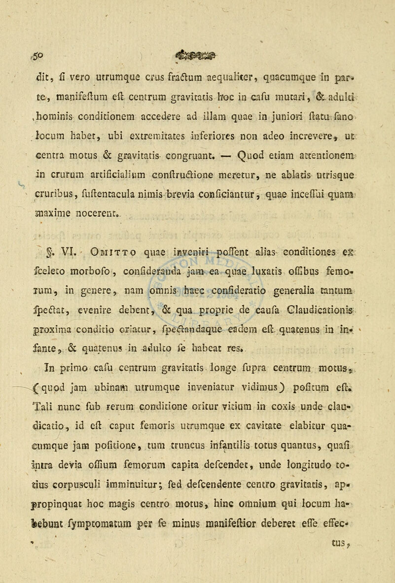 dit, fl vero utrumque crus fradlum aequaliter, quacumque in par» te, manifeftum eft centrum gravitatis hoc in cafu mutari, &.adulti ,}iominis conditionem accedere ad illam quae in juniori fi:atU:fano. locum liabet, ubi extremrtates inferiores non adeo increvere, UE: centra motus & gravitatis- congruant. — Quod etiam attentionem^ in crurum artificialium conllrudione meretur, ne ablatis utrisque cruribus, fuflentacula nimis brevia coniiciantur, quae incefTui quam? Hiaxime nocerent». % VI. Omitto quae inveniri pofTent alias eonditiones: ex-; fceleco morbofo, confideranda jam ea quae luxatis ofllbus femo- jum, in genere, nam omnis' baec confideratio generalia tantum- ipedat, evenire debent, & qua proprie de caufa Glaudicationis-; proxima conditio Griatur, fpe<5landaque eadera efi:, quatenus in in» fante^. & quatenus in ^duUo fe babeat res». In primo cafu eentrum gravitatis longe fupra centrum motusa' ^qupd jam ublnam utrumque inveniatur vidimus) poiitum efi:. Tali nunc fub rerum conditione oritur vidiim in coxis uade clau^ dicatio, id eft caput femoris utrumque ex cavitate elabitur qua- cumque jam pofitione, tum truncus infantllis totus quantus, quafi intra deVia offium femorum capita defcendet, unde longitudo to- tius corpusculi iraminuitur; fed defcendente centro gravitatis, ap- fropinquat hoc magis centro motus, hinc omnium qui locum ha- leebunc fymptomamm per (« minus manifellior deberet elTe efFec-