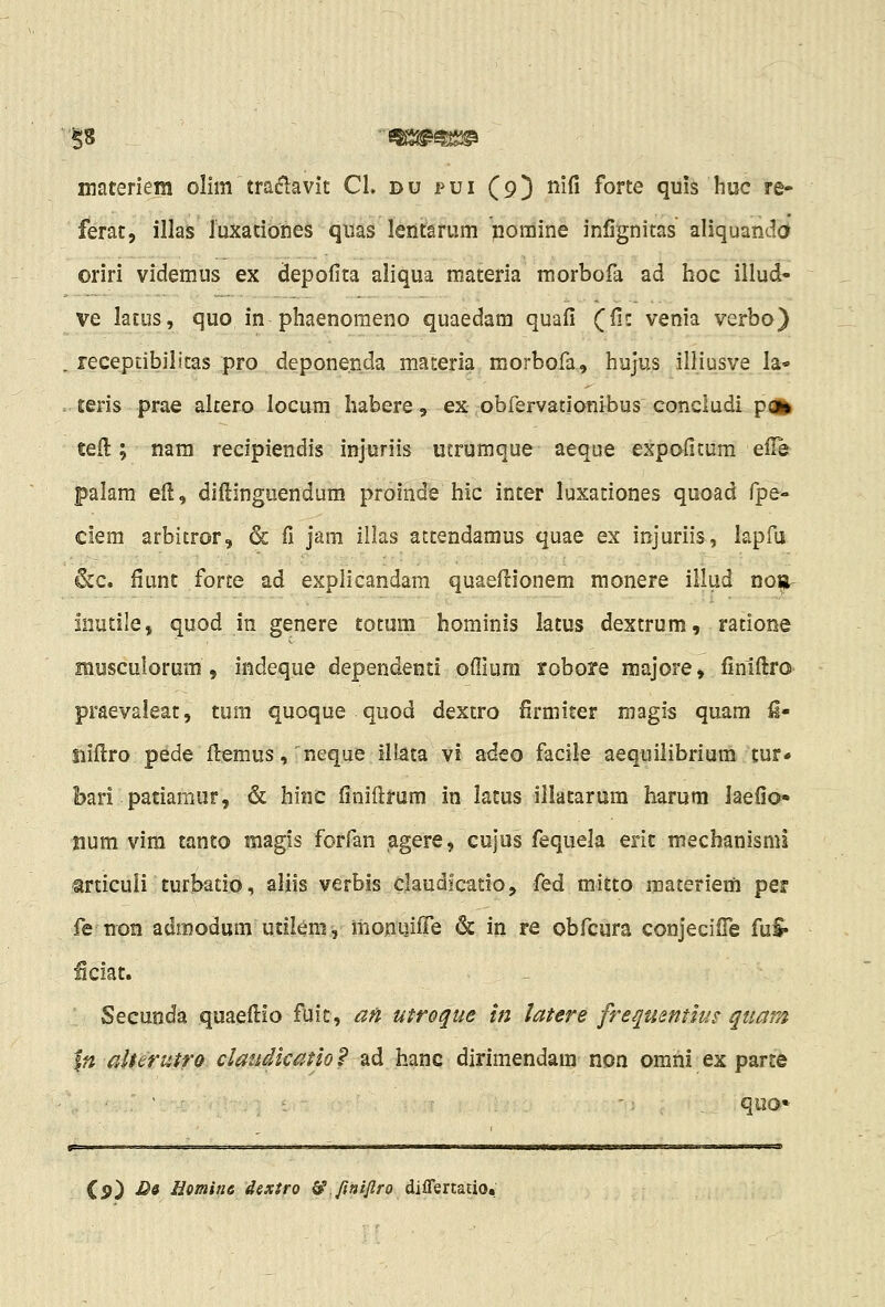 '^8 m^m^ niateriein olim traj^lavit CL du pui (9) nifi forte quis huc re- ferat, illas luxationes quas lentarum pomine inlignitas aliquanda oriri videmus ex depofita aliqua materia morbofa ad hoc illud- ve latus, quo in phaenomeno quaedam quafi QHz venia verbo) . recepdbilitas pro depone.nda materia morbofa, hujus illiusve la- . teris prae altero locura habere, ex obfervationibus concludi poi^ tefl; nara recipiendis injuriis ucrumque aeque expofitum elle palam eil, diHinguendum proinde hic inter luxationes quoad fpe- ciem arbitror, & fi jam illas attendaraus quae ex injuriis, lapfu 6cc. fiunt forte ad explicandam quaeftionem raonere illud no^r iiiutilej quod in genere totum hominis latus dextrum, ratione musculorum , indeque dependenti ofiiura robore majore, finiftrO' praevaleat, tum quoque quod dextro firmiter magis quam i- Siiftro pede ftemus,' rseque iliata vi adeo facile aequilibrium tur» bari patiamiir, & hinc finiftrum in latus illatarura harura laefio» num vim tanto magis forfan agere, cujus fequela erit mechanisml miculi turbatlo, aliis verbis daudlcatioj fed mitto raateriem per fe non admodum utiiem, monuiife & in re obfcura conjecifTe fuS* ficiat. Secunda quaefi:io fuit, af^ utroque in latere frequentlus quarA \n alterutro claudkatio? ad hanc dirimendam non omni ex parte '; , quo» Cp) D& Hotnitie dextro & ftaijiro diffsitmot