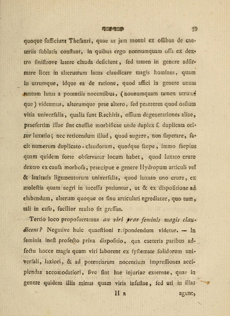 quoque fufficiunt Thefauri, quae uc jam monui ex offibus de cae- teriis rublaris conflant, in quibus ergo nonnumquara ofla ex dex- tto finiftrove latere clauda deficiunt, fed tamen in genere adfir- mare licet in alcerutrum latus claudicare magis homines, quam in utrumque, idque ea de ratione, quod affici in genere unum jantum latus a potentiis noceniibus, (nonnuraquam tamen utrun.« que) videamus, alterumque praealtero, fed praeterea quod osfium vitia univerfalia, qualia funt Rachitis, offium degenerationes aliae, praefertim illae fint caufl^e morbificae unde duplex f. duplicata ori xurluxatio; nec reticendum illud, quod augere, non fuperare, fa» cit numerum duplicato-claudorum, quodque faepe, immo faepius quam quidem forte obfervatur locum habet, quod luxato crure dextro excaufa morbofa, praecipue e genere Hydropum articuli vel & laxitatls ligaraentorura univerfalis, quod luxato uno crure, es moleftia quam aegri in incefiu patiuntur, ut & ex 'dispofitione ad elabendum, alterum quoque os finu articulari egrediatur, quo tum, tali in cafu, facilior multo fit greflus. Tertio loco propofueramus an viri pras feminls magls clau» dicem? Negative huic quaeftioni r.fpondendum videtur. — In feminis ineft profedlo priva dispoGtio, qua caeteris paribus ad- fe«5^u hocce magis quam viri laborent ex fyftemate folidorum uni- verfali, laxiori, & ad potentiarum nocentium imprefliones acci- piendas accomodatiori, five fint hae injuriae externae, quae in genere quidera iliis minus quam viris infeftae, fed uti in illas- H 2 aguntj