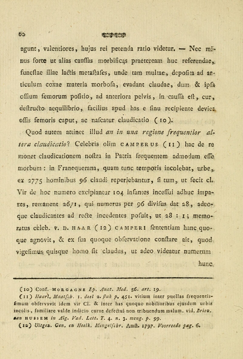 agutit, valentiores, hujus rei peteada ratio videtur. ^ Nec m!»» nus forte ut alias caufTas morbific^s praeteream huc referendae,, funellae illae ladis metailafes, unde tam multae, depofica ad ar- ticulum coxae materia morbofa, evadant claudae, dum & ipfa oiTium femorum pofitio,. ad anceriora pelvis, in cauiTa q{\^ cur, deftructo* aequilibrio, facilius apud has. e (Inu r-ecipiente deviet, oills femoris caput, ac nafcatur elaudicatio (1.0}.. Quod autem atiinet illud an in una reglone frequentior aU tsra claudicatlot Celebris olim gameerus (ii) ^^c de re monet claudicationem noftra in Patria frequentem a^raodum efle; morbum : in Franequerana, quam tunc temporis incolebat, urbe^., ex 2775 hominibus ^6 claudi- reperlebantur, fi tumj ut fecit cL, Vir de hoc numero exciplantar 104 infanues incefTui adhuc impa- £cs, remanent 26/1, qui numerus per 96 divifus. dat 2,8, adec- que claudicantes ad re<?le inGcdemes pofuit, ut 28 : i; memo- fatus Gfeleb. v. d. haar C^-) camperi fententiam hanc quo- que agnovit, & ex fua quoque obfervatione condare aic, quod, vigeiiiBUSi quisqwe homQ. fit clauda§, ut adeo, videatur numerum liunc. Cio) Co&f.-MoRGAGNE Ep. Anat. M-cd. 56. art. ip. Cix) Haarl^ MaatJVh, i. detl <i.. fluk p, 451. vitium inter puellas frequentis» fimum obfervavit idem Vir Cl. & inter has quoquc- nobilioribus ejusdem urbis inc.olis , familiare valde indicio curae defeftui non tribuendum malum» vid, ,fir/<;«?, aan hussem in Alg. Vad. Lett. T. 4. «. 3. meng. p. pp. Cia^ Uitgext. Gen. en Heelk. Msngetfcbr. Amft, 17^7. Foorreede pag. d.