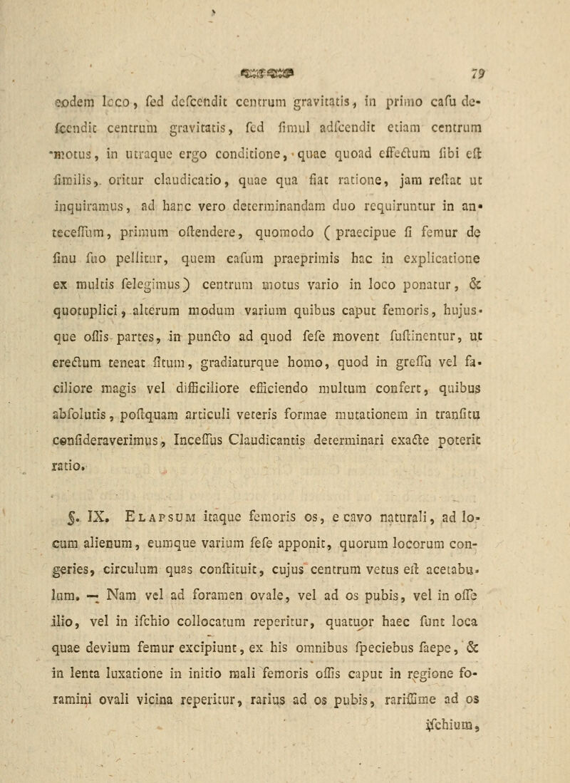 eodem Icco, fed defcendit centmm gravitatis, in prinio cafu de- fccndic centrum gravitatis, fcd fimul adfcendit etiam ccntrum -H^otiis, in iitraque ergo condicione, - quae quoad efFedura fibi efl Hmilis,. oritur claudicatio, quae qua fiat ratione, jam reilat ut inquiramus, ad hanc vero dcterminandam duo requiruntur in an- tecelTum, primum oftendere, quomodo ( praecipue fi femur dcj Hnu fuo pellitur, quem cafum praeprimis hac in explicatione ex multis felegimus) centrum motus vario in loco ponatur, & quotuplici, alcerum modum varium quibus capuc femoris, hujus* que oflis partes, in pun(51o ad quod fefe movent fuflinentur, ut ereflum teneat iitum, gradiaturque homo, quod in grefTa vel fa- ciliore magis vel difficiliore efSciendo multum confert, quibus abfolutis, podquam articuli veceris formae mutationem in tranfitu cenfideraverimus,, IncefTus Claudicantis determinari exa(51e poterit ratio.- 5. IX. Elapsum itaque femoris os, e cavo naturali, ad lo- cum alienum, eumque varium fefQ apponit, quorum locorum con- geries, circulum quas confi:ituit, cujus centrum vetus ert acetabu* lum. — Nam vel ad foramen ovale, vel ad os pubis, vel in ofiTe ilio, vel in ifchio collocatum reperitur, quatiipr haec funt loca quae devium femur excipiunt, ex his omnibus fpeciebus faepe, & in lenta luxatione in initio raali femoris offis caput in r^gione fo- ramini ovali vicina reperitur, rarius ad os pubis, rarifSme ad os i^chium.