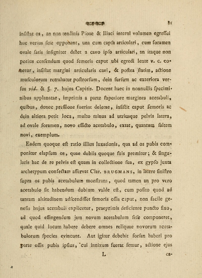 infiniat os, an non tendinis Pioae & Iliaci internl volumen egreflTui huc verius feie opponant, una cum capfa articulari, cum foramen ovale fatis infigniter dillet a cavo ipfo articulari, an itaque non potius cenfendum quod femoris caput ubi egredi lente v. c. co* Aietur, infillat margini articularis cavi, & poftea 'ftatira, acflione mufculorum retrahatur pofl:roffum, dein furfum ac exteriora ver- fus vid, & 5- 7' hujus Capitis. Docent haec in nonnuUis fpecirai» nibus applanatae, imprimis a parte fliperiore raargines acetabuli, quibus, donec preffione fuerint deleeae, infiftit caput femorls ac dein altiora petit loca, multo minus ad utriusque pelvis latera, ad ovale /oramen, novo effido acetabulo, extac, quantum (altera novi, exemplum* Eadem quoque eft ratio illius luxationis, qua ad os pubis corn- ponitur elapfum os, quae dubiis quoque fuls premitur; & fingu- laris hac de re pelvis efl quam in colledione fua, ex gypfo juxta archetypum confetJlam afFervat Clar. brugm ans, in latere finidro fupra os pubis acetabulum monftrans, quod tamen an pro vtro acetabulo fit habendum dubium valde eft, cura pofito quod ad tantam aldtudinem adfcendilTet femoris oflis caput, non facile ge- nefis hujus acetabuli explicetur, praeprimis deficience pundlo fixo, ad quod effingendum jam novum acetabulum ^^i^Q coraponeret, quale quid loeura habere debere oranes reliquae novorura aceta- bulorura fpecies evincunt. Aut igitur debebit forfan haberi pro |>arte ofTis pubis ipfius, *cui innixum fuerac femur, ad:ione ejus L ca-