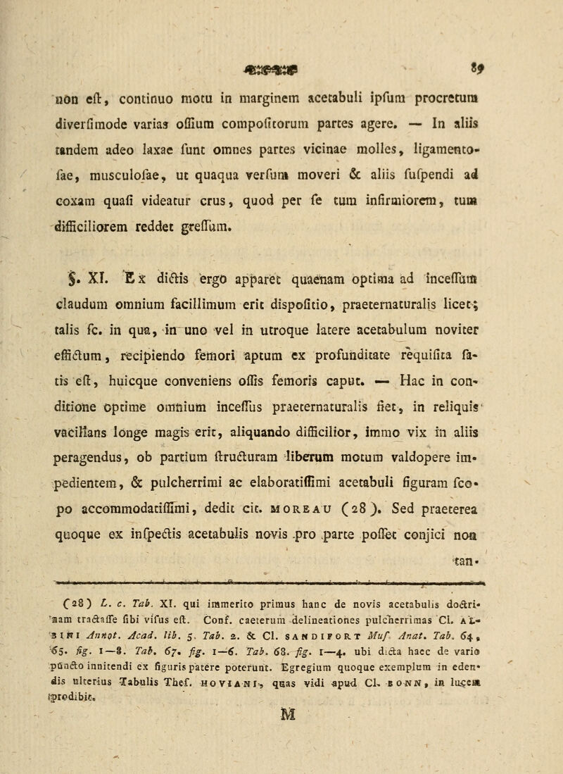 ndn efl:, continuo motu in marginem acetabuii ipfura procretura diverfimode varias ollium compolltorum partes agere. — In aliis tandem adeo kxae funt omnes partes vicinae molles, ligamento- fae, musculofae, ut quaqua verfuni moveri & aliis fufpendi ad eoxam quafi videatur crus, quod per fe tum infirmiorcra, tuoi difficiliorem reddet grelTara. 5. XI. Ex di(flis ergo apparec quaenam optiaia ad inceflTam claudum omnium facillimum erit dispofitio, praetematuralis licet; talis fc. in qua, in^unQ vel in utroque latere acetabulum noviter effidum, recipiendo femori aptum ex profuiiditate requifita fa- tis eft, huicque conveniens offis femoris capuc. •— Hac in con- ditioiie optime omnium incefTus praeternaturalis fiet, in reliquis vaeillans longe raagis eric, aliquando difficilior, immo vix in aliis peragendus, ob partium fl:ru(5luram liberum motum valdopere im- pedientem, & pulcherrimi ac elaboratiffimi acetabuli figurara fco« po accommodaciflimi, dedit cit. moreau (28). Sed praeterea quoque ex infpedis acetabuiis novis .pro .parte pofl^e^: conjici noa tan- (28) L. c. Tab. XI. qui iramerito primus hanc de novis acetabulis dodri» 'iaam traftafle fibi vifus eft. Conf. caeterura delineationes pulcTierrimas Cl. Xfc- 'BliTi JnjtQt. Acad. lih. 5, Tab. a. & Cl. sandifort Muf. Anat, Tab. 54, '■^5. fig- I—S. Tab, 67, fig. 1—6. Tab. 6Z. fig. l—4. ubi dida hacc de varia ipQnfto innitendi ex figuris patere pbterunt. Egregium quoque exemplum in eden» di5 ultcrius Tabulis Thef. hovjanI', qaas vidi «pud Cl, bonn, in lu5ca iftedibie. M