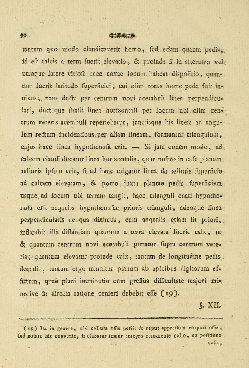 tantum quo modo claudicaverit horao, fed eiiara quanta pedis,, id eft calcis a terra fuerit elevatio, & proinde fi in alterutro vel urroque latere vitiofa haec coxae locum habeat dispofitio, quan- mm fuerit latitudo fuperficiei, cui oiim totus homo pede fuit in- nixus;. nam dufta pcr centrum novi acetabuli linea perpendicu-; lari,. dudaque fimiii linea horizontali per locum ubi olim ceri- trum veteris acetabuli reperiebatur, jun^lisque his lineis ad angu- lum. redlum incidemibus-per aliam lineamj.forrnantur triangulum, Ciijus.haec linea hypothenufa erit. —r Si jam eodem raodo, ad, caleem claudi ducaturlinea horizontalis, quae noftro in cafu planum. telluris ipfum erit, II ad hanc erigatur linea de telluris fuperficie,- ad calcem elevatam, & porro juxta plantae pedis fuperficiera.: usque, ad locum ubi terram tangit, haec trianguli enati hypothe- npfa erlt aequalis hypothenufae prioris trianguli, adeoque linea. perpendicularis de qua .diximus, cum aequalis etiam fit priori,. inSicabit illa diilantiara quantum a terra elevata fuerit calx, u£ 6c quantum centrum novi acetabuli ponatur fupra centrum vete- fis; quantum elevatur proinde calx, tantum de longitudine pedis, decedit, tantum ergo minuitur planum ab apicibus digitorum ef- Mum, quae plani imminudo ciim grelTus difficultate majori mi^i norive in dire(fta ratione cenferi debebit efTe (29)» J. XIL Cip) Ita in genere, ubi coUum offis periit & caput appreflum coipori offis, d notare hic convenit, fi elabatur leinur integro remancnte collo, es pofitione . . ' colli^