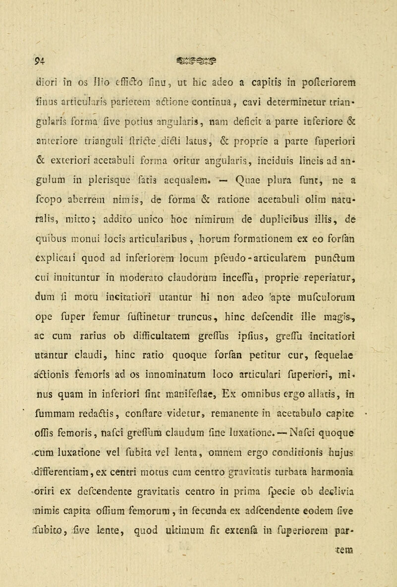 diori in os Ilio efficT:o finu, ut hic adeo a capitis in pofceriorem iinus articularis parietem aftione eontinua, cavi deterniinetur trian- gularis forma five porius angularis, nam deficit a parte inferiore & anteriore trianguii (Irifte didi latus, & proprie a parce fuperiori &. exteriori acetabuli forma oritur angularis, inciduis lineis ad an- . gulum in plerisque fatis aequalera. — Quae plura funt, ne a fcopo aberrem nimis, de forma & ratione acetabuli olim natu- ralis, micco; addico unico hoc nimirum de duplicibus ilHs, de quibus nionui locis articularibus, horum formationem ex eo forfan explicaii quod ad inferiorenr locum pfeudo-arcicularera pundlum cui innituntur in raoderato claudorara incelTu, proprie reperiatur, dum ii motu inciratiori utantur hi non adeo 'apte mufculorum ope fuper femur fuflinetur truncus, hinc defcendit ille magis-, ac cum rarius ob difficultacem greiTus iplius, grefTu incitatiori utantur claudi, hinc ratio quoque forfan pecitur cur, fequelae adlionis feraoris ad os innominacura loco articulari fuperiori, mU nus quam in inferiori fint manifeflae, Ex omnibus ergo allatis, in fummam redadlis, conflare videtur, remanente in acecabulo capite offis femoris, nafci greiTum claudum fme luxatione. — Nafci quoque ^cum luxatione vel fubita vel lenta, omnera ergo CGndicionis hujus •differentiam, ex centri motus cum centro gravicatis turbata harmonia '^oriri ex defcendente gravitatis centro in prima fpecie ob dedivia •fiimis capita offium femoruni, in fecunda ex adfcendente eodem five ffubico, ■Sve knte, quod ukimura fic extenfa in fuperiorem par-