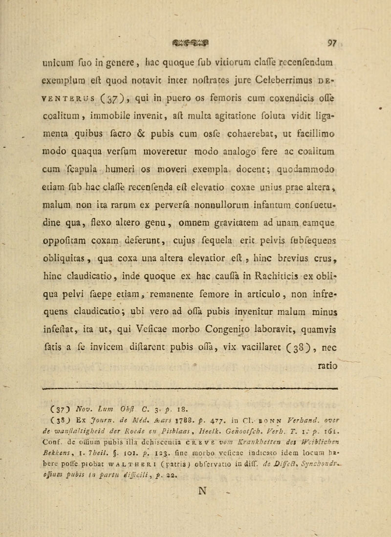 unicum fuo in genere, hac quaque fub vitiorum clafTe rcccnfeadum exemplum ell quod notavit inter noftrates jure Celeberrimus de- VENTERUs (37), qui iu puero os femoris cum coxendicis ofle coalitum, immobile invenit, aft multa agitationc foluta vidit liga- menta quibus facro & pubis cum osfe cohaerebat, ut facillimo modo quaqua verfum moveretur modo analogo fere ac coaiitum cum fcapula humeri os moveri exempla. docent; quodamraodo etiam fub hac clade recenfenda eft elevatio coxae unius prae altera, malum non ita rarnm ex perverfa nonnullorum infantum eonfuetu- dine qua, flexo altero genu, omnem gravicatem ad unam eamque oppofitam coxam deferunt, cujus fequela erit pelvis fobfequens obliquitas, qua coxa una altera elevatior efl: , hinc brevius crus, hinc claudicatio, inde quoque ex hac caufTa in Rachiticis ex obli- qua pelvi faepe etiam, remanente femore in articulo, non infre- quens claudicatio; ubi vero ad olTa pubis invenltur malum minus infeilat, ita ut, qui Veiicae morbo Congenito laboravit, quamvis fatis a fe invicera diftarent pubis olTa, vix vacillaret (3^)9 ^ec ratio Cs?^ Nov. lum Ohfl C. 3- p. 18. CsS^ Ex Jonrn. de Mid, Ajurs 178B. p. 477. iu Cl. BONN Verhand. ovir de ivanjlaltigheid der Roeds en Pishlaas ^ Heelk. Gehootfch. Ferh, T. i.^ p. i6l. Conf. de oliium pubis illa dehiscentia c k e v e vo!;i Krankheiten dei Wiiblichsn Eekkensi i. Iheil. %. loi. p. 123. fine morbo veficae indicato idem locur.i ba- berc poffe piobac waltheri (patris) obfcrvatio in diff, di Dijfe^* Svncbondr^. D^tum pubis in partii difficili, p. 42. ' ' N -.