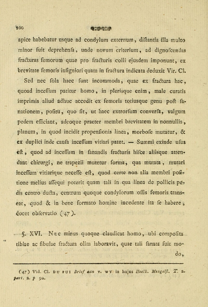 apice habebatur usque ad condylum exrernum, diHantia illa tnulco minor fuit deprehenfa, unde novum criterium, ad dignofceHdas fraduras femorum quae pro fra^fluris colli ejusdem imponunt, ex brevitate femoris inligniori quam in fraclura indicata deduxit Vir. Cl. Sed nec fola haec funt incommoda, quae ex fra^lura hac, quoad incefFum patitur homo, in plerisque enim , male curatrs imprimis aliud adhuc accedit ex femoris totius^ue genu pofl: fa- nationem, pofitii, quo fit, ut haec extrorfum converfa, valgum pedem efficiant, adeoque praeter membri brevitatem in nonnullis, planum, in quod incidit propenfionis linea, morbofe mutatur, & ex duplici inde caufa incefilim vitiari patet. — Summi exinde ufus cfl:, quod ad incefllim in fanandis fraduris hifce aliisque atteti- dant chirurgi, ne trapezii mutetur forma, qua mutata , mutari incefliim' vitiarique necefl^ efl:, quod certe noii. alia membri pofi- tione melius zfTequi poterit quam tali in qua linea de pollicis p^.» dis centro dufta, centrum qooque condylorum offis femoris crans» eat, quod & in bene formato homine iacedente ita fe habere , docet obfervado (47}. ' §. XVI. Nec minus quoque claudicat horao, ubi compofiea tibiae ac fibulae fradlura olim laboravit, quae taii fanata fuit mo- ^  do, II II ■ I II ■ 111 I ■' ■■1 — -1 T 1 —n „,^^._^.l—.^. : ,—^...j_^__^_. . . . ... _ .... C47) Vid. Cl. Du 9VI Brief aan v. WY in hujus lieelk. Mengelfi. T. s* fart, a. p pa.