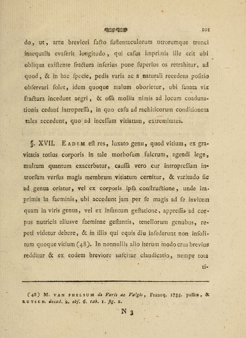 ^i^^^ loi do, ut, artu breviori facflo fuftcntaculorura utrorumque triinci inaequalis evafcric longitudo , qui cafus impri.nis illc erit ubi obliqua exidente fraftura inferius pone fuperius os retrahitur, ad quod, & in liac fpccie, pedis varia ac a naturali recedens pofuio obfervari folet, idera quoque nialum oborietur, ubi fanaca vix fraflura incedunt aegri, 6c ofla niollia nimis ad locum coaduna- tionis cedant introprefTa, in quo cafu ad rachiticorum conditioneni tales accedunc, quo ad incefTum vitiatura, excremicates. 5. XVII. Eadem eft res, luxato genu, quod vicium, ex gra- vitatis totius corporis in tale morbofum . fulcrum, agendi lege, mulcum quantum exacerbatur, cauUa vero cur intropreffum in- trorfum verfus magis membrum vitiatum cernicur, & varitudo fic ad genua oriatur, vel ex corporis ipfa conllruflione, unde im» primis in faeminis, ubi accedunc jam per fe magis ad fe invicem quam in viris genua, vei ex infancum geftacione, apprelH» ad cor» pus nutricis aliusve faeminae geilantis, ceneliorum genubus, re- peti videcur debere, & in illis qui equis diu infederunc non infoli- tum quoque vicium(48). In nonnullis alio icerum modocrusbrevius reddicur & ex eodem breviore uafcitur ciaudicatio, nempe cota ti- C48) M. VAN PHELSUM dt Varii ac Fa^gis y Fraueq. 175|. paffliB, s.OYECH. de<;a(i, a. p^/. 6, tai. i. fig. 2. N 3