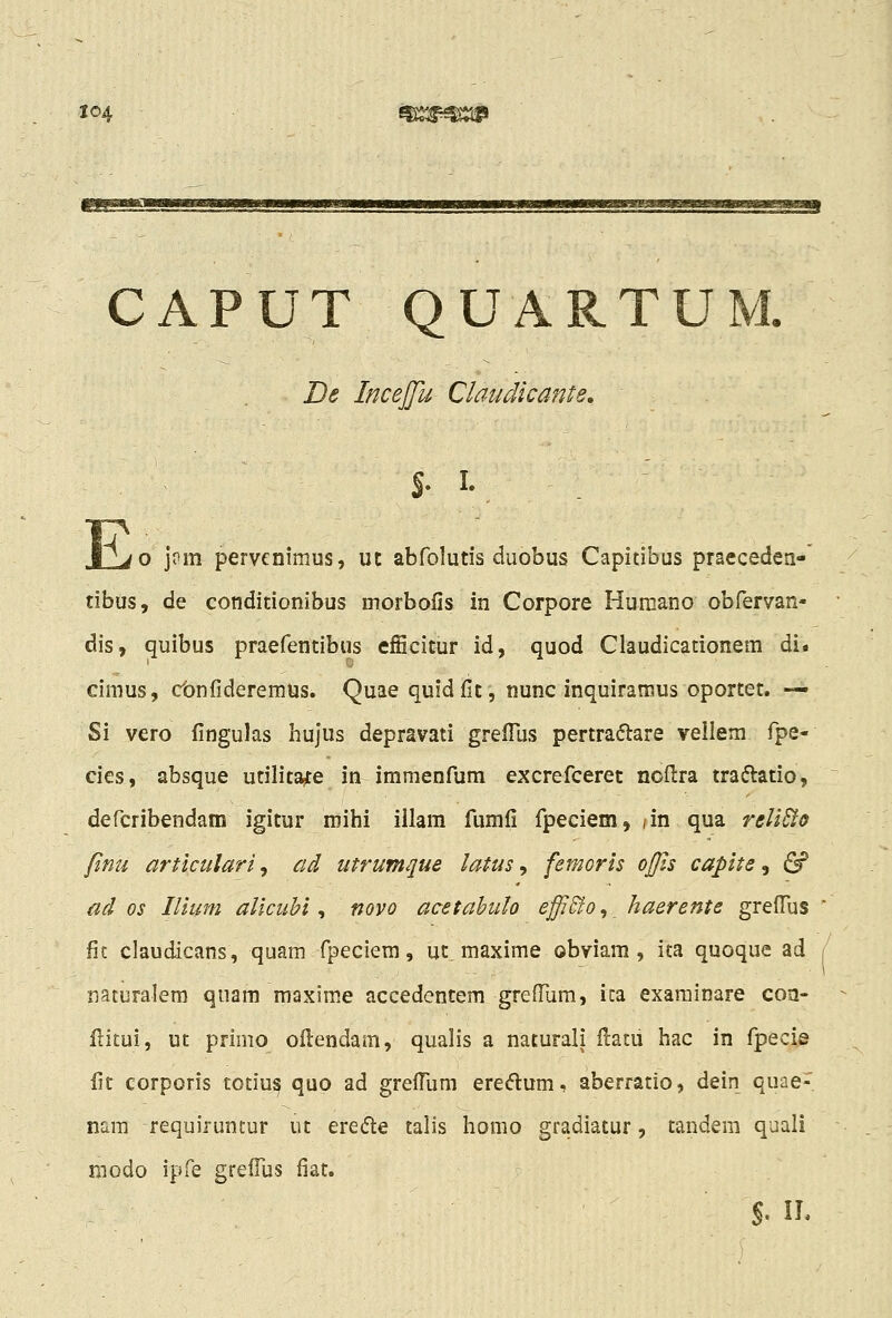 CAPUT QUART De InceJJu Claudicante» Jjjo j?m pervenimus, uc abfolutis duobus Capitibus praeceden- tibus, de conditionibus morbolis in Corpore Huraano obfervan- dis, quibus praefentibus efScitur id, quod Claudicationem di. cimus, cbnfideremus. Quae quid fit, nunc inquiramus oportet. — Si vero fingulas hujus depravati grelTus pertraftare vellera fpe- cies, absque utilitate in immenfum excrefceret noftra traftatio, defcribendam igitur mihi illam fumfi fpeciem, /in qua reliSio finu articulari, ad utrumque latus, femoris oJ]is capite, (^ ad os Ilium altcuhi ^ novo acetahulo effi&o^ haerente greffus fit claudicans, quam fpeciem, ut. maxime obviam , ita quoque ad naturalem quam maxime accedentem grefTum, ica exarainare coa- Hitui, ut primo oftendam, qualis a naturali ftatu hac in fpecie fit corporis totiui^ quo ad grefliim ereftum, aberratio, dein quae- nara requiruntur ut ere^fle talis homo gradiatur, tandem quali modo ipfe grefius fiat.